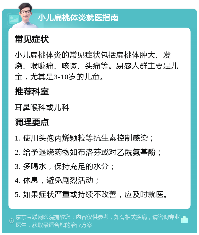 小儿扁桃体炎就医指南 常见症状 小儿扁桃体炎的常见症状包括扁桃体肿大、发烧、喉咙痛、咳嗽、头痛等。易感人群主要是儿童，尤其是3-10岁的儿童。 推荐科室 耳鼻喉科或儿科 调理要点 1. 使用头孢丙烯颗粒等抗生素控制感染； 2. 给予退烧药物如布洛芬或对乙酰氨基酚； 3. 多喝水，保持充足的水分； 4. 休息，避免剧烈活动； 5. 如果症状严重或持续不改善，应及时就医。