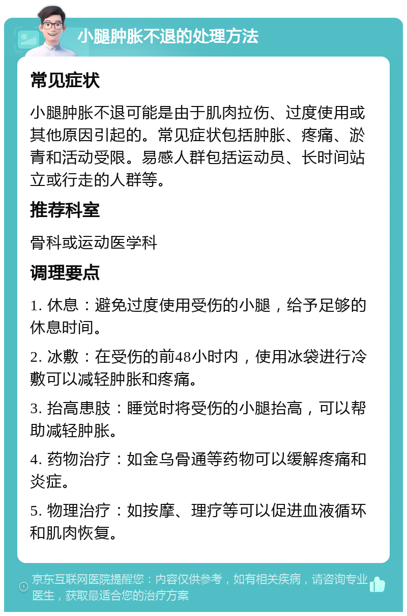 小腿肿胀不退的处理方法 常见症状 小腿肿胀不退可能是由于肌肉拉伤、过度使用或其他原因引起的。常见症状包括肿胀、疼痛、淤青和活动受限。易感人群包括运动员、长时间站立或行走的人群等。 推荐科室 骨科或运动医学科 调理要点 1. 休息：避免过度使用受伤的小腿，给予足够的休息时间。 2. 冰敷：在受伤的前48小时内，使用冰袋进行冷敷可以减轻肿胀和疼痛。 3. 抬高患肢：睡觉时将受伤的小腿抬高，可以帮助减轻肿胀。 4. 药物治疗：如金乌骨通等药物可以缓解疼痛和炎症。 5. 物理治疗：如按摩、理疗等可以促进血液循环和肌肉恢复。