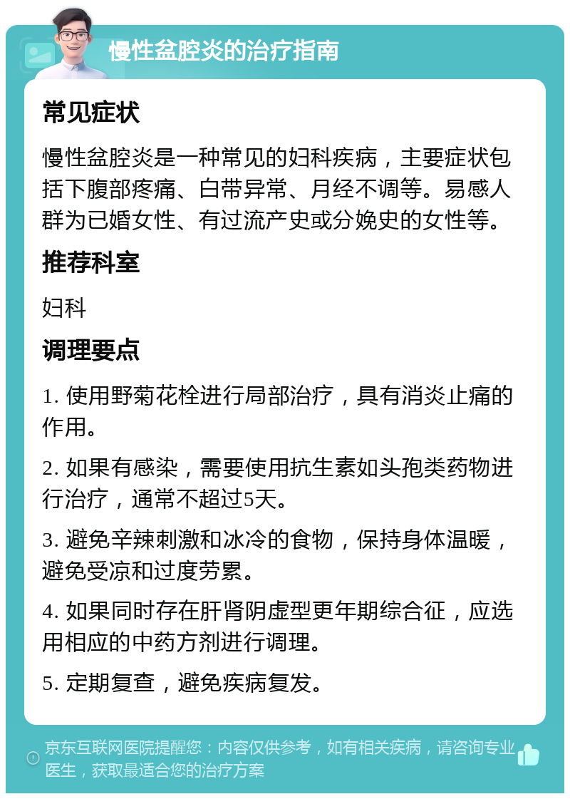 慢性盆腔炎的治疗指南 常见症状 慢性盆腔炎是一种常见的妇科疾病，主要症状包括下腹部疼痛、白带异常、月经不调等。易感人群为已婚女性、有过流产史或分娩史的女性等。 推荐科室 妇科 调理要点 1. 使用野菊花栓进行局部治疗，具有消炎止痛的作用。 2. 如果有感染，需要使用抗生素如头孢类药物进行治疗，通常不超过5天。 3. 避免辛辣刺激和冰冷的食物，保持身体温暖，避免受凉和过度劳累。 4. 如果同时存在肝肾阴虚型更年期综合征，应选用相应的中药方剂进行调理。 5. 定期复查，避免疾病复发。