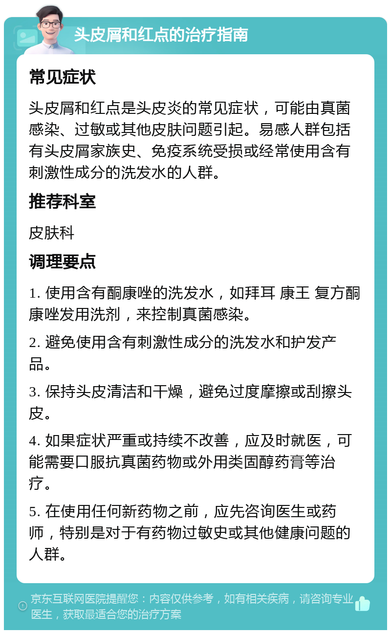 头皮屑和红点的治疗指南 常见症状 头皮屑和红点是头皮炎的常见症状，可能由真菌感染、过敏或其他皮肤问题引起。易感人群包括有头皮屑家族史、免疫系统受损或经常使用含有刺激性成分的洗发水的人群。 推荐科室 皮肤科 调理要点 1. 使用含有酮康唑的洗发水，如拜耳 康王 复方酮康唑发用洗剂，来控制真菌感染。 2. 避免使用含有刺激性成分的洗发水和护发产品。 3. 保持头皮清洁和干燥，避免过度摩擦或刮擦头皮。 4. 如果症状严重或持续不改善，应及时就医，可能需要口服抗真菌药物或外用类固醇药膏等治疗。 5. 在使用任何新药物之前，应先咨询医生或药师，特别是对于有药物过敏史或其他健康问题的人群。