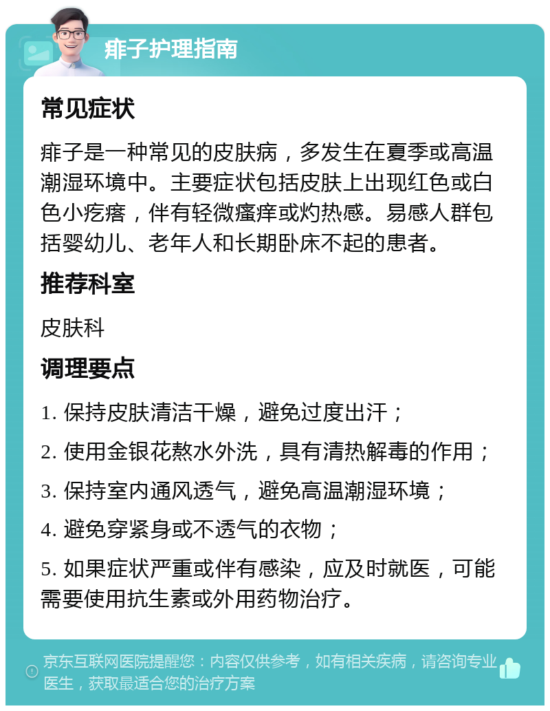 痱子护理指南 常见症状 痱子是一种常见的皮肤病，多发生在夏季或高温潮湿环境中。主要症状包括皮肤上出现红色或白色小疙瘩，伴有轻微瘙痒或灼热感。易感人群包括婴幼儿、老年人和长期卧床不起的患者。 推荐科室 皮肤科 调理要点 1. 保持皮肤清洁干燥，避免过度出汗； 2. 使用金银花熬水外洗，具有清热解毒的作用； 3. 保持室内通风透气，避免高温潮湿环境； 4. 避免穿紧身或不透气的衣物； 5. 如果症状严重或伴有感染，应及时就医，可能需要使用抗生素或外用药物治疗。