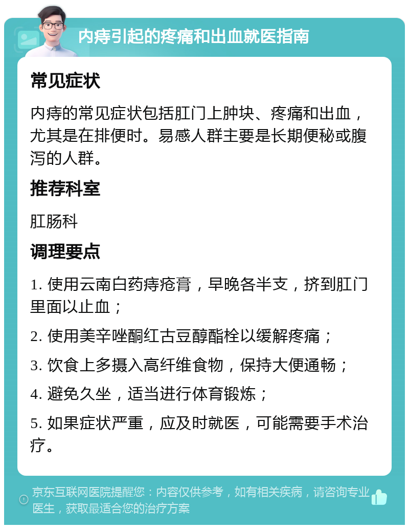 内痔引起的疼痛和出血就医指南 常见症状 内痔的常见症状包括肛门上肿块、疼痛和出血，尤其是在排便时。易感人群主要是长期便秘或腹泻的人群。 推荐科室 肛肠科 调理要点 1. 使用云南白药痔疮膏，早晚各半支，挤到肛门里面以止血； 2. 使用美辛唑酮红古豆醇酯栓以缓解疼痛； 3. 饮食上多摄入高纤维食物，保持大便通畅； 4. 避免久坐，适当进行体育锻炼； 5. 如果症状严重，应及时就医，可能需要手术治疗。