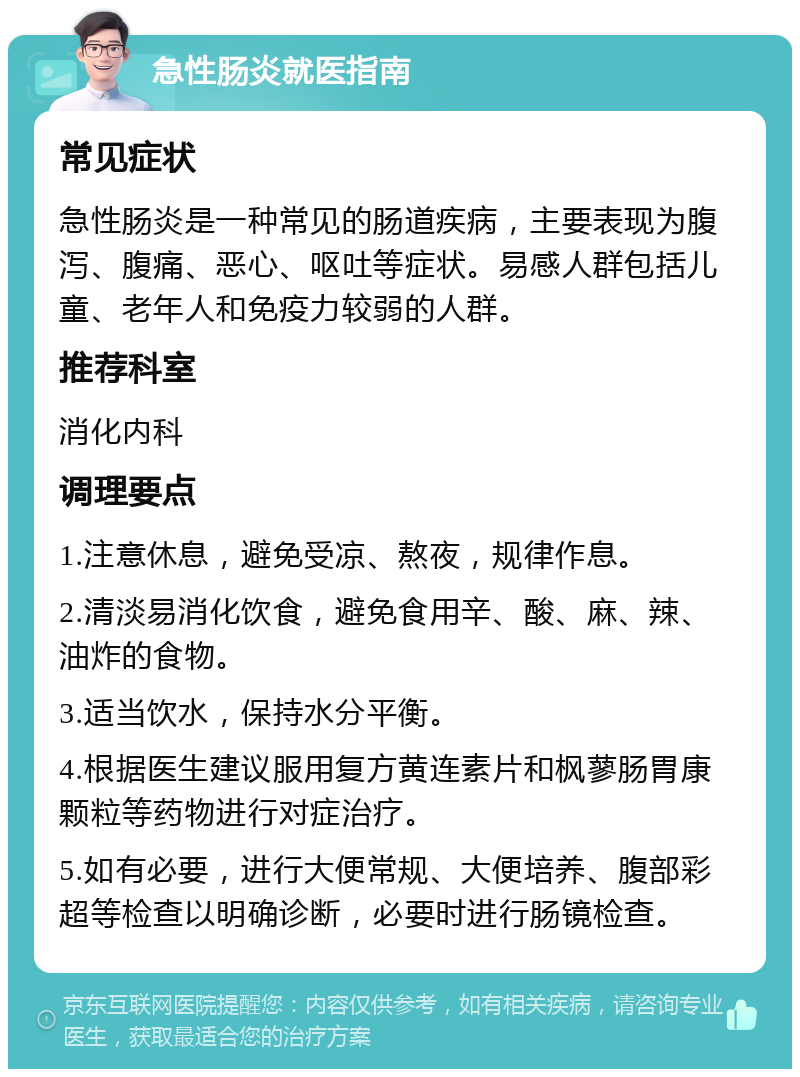 急性肠炎就医指南 常见症状 急性肠炎是一种常见的肠道疾病，主要表现为腹泻、腹痛、恶心、呕吐等症状。易感人群包括儿童、老年人和免疫力较弱的人群。 推荐科室 消化内科 调理要点 1.注意休息，避免受凉、熬夜，规律作息。 2.清淡易消化饮食，避免食用辛、酸、麻、辣、油炸的食物。 3.适当饮水，保持水分平衡。 4.根据医生建议服用复方黄连素片和枫蓼肠胃康颗粒等药物进行对症治疗。 5.如有必要，进行大便常规、大便培养、腹部彩超等检查以明确诊断，必要时进行肠镜检查。