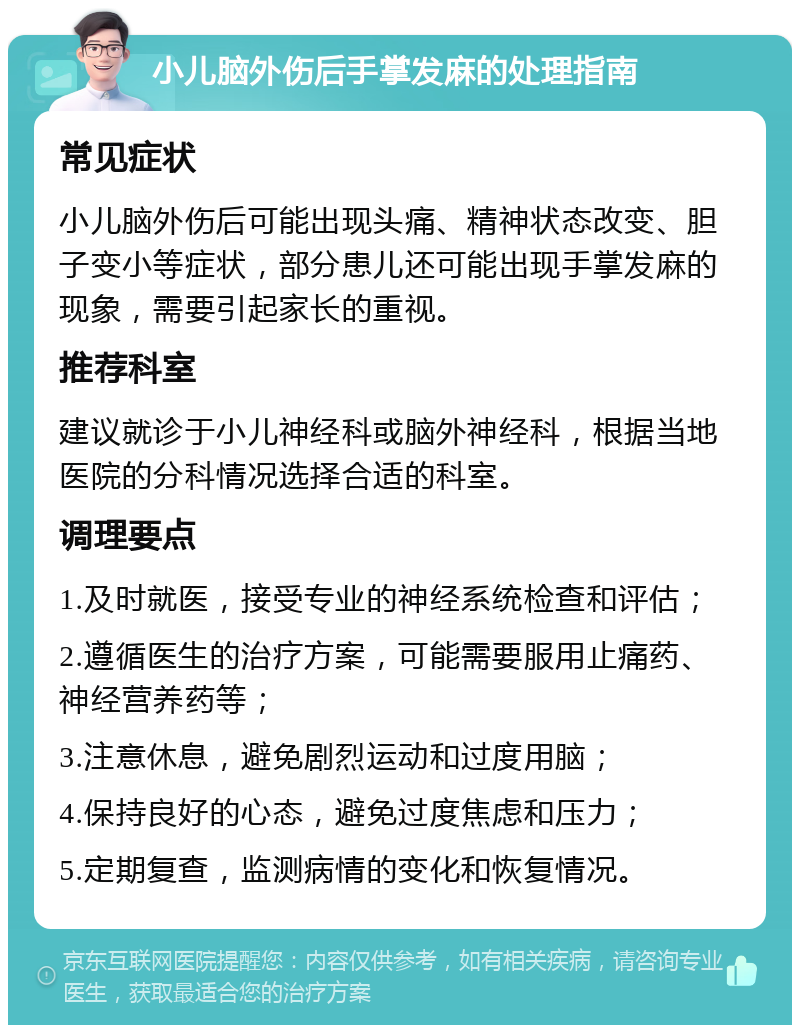 小儿脑外伤后手掌发麻的处理指南 常见症状 小儿脑外伤后可能出现头痛、精神状态改变、胆子变小等症状，部分患儿还可能出现手掌发麻的现象，需要引起家长的重视。 推荐科室 建议就诊于小儿神经科或脑外神经科，根据当地医院的分科情况选择合适的科室。 调理要点 1.及时就医，接受专业的神经系统检查和评估； 2.遵循医生的治疗方案，可能需要服用止痛药、神经营养药等； 3.注意休息，避免剧烈运动和过度用脑； 4.保持良好的心态，避免过度焦虑和压力； 5.定期复查，监测病情的变化和恢复情况。