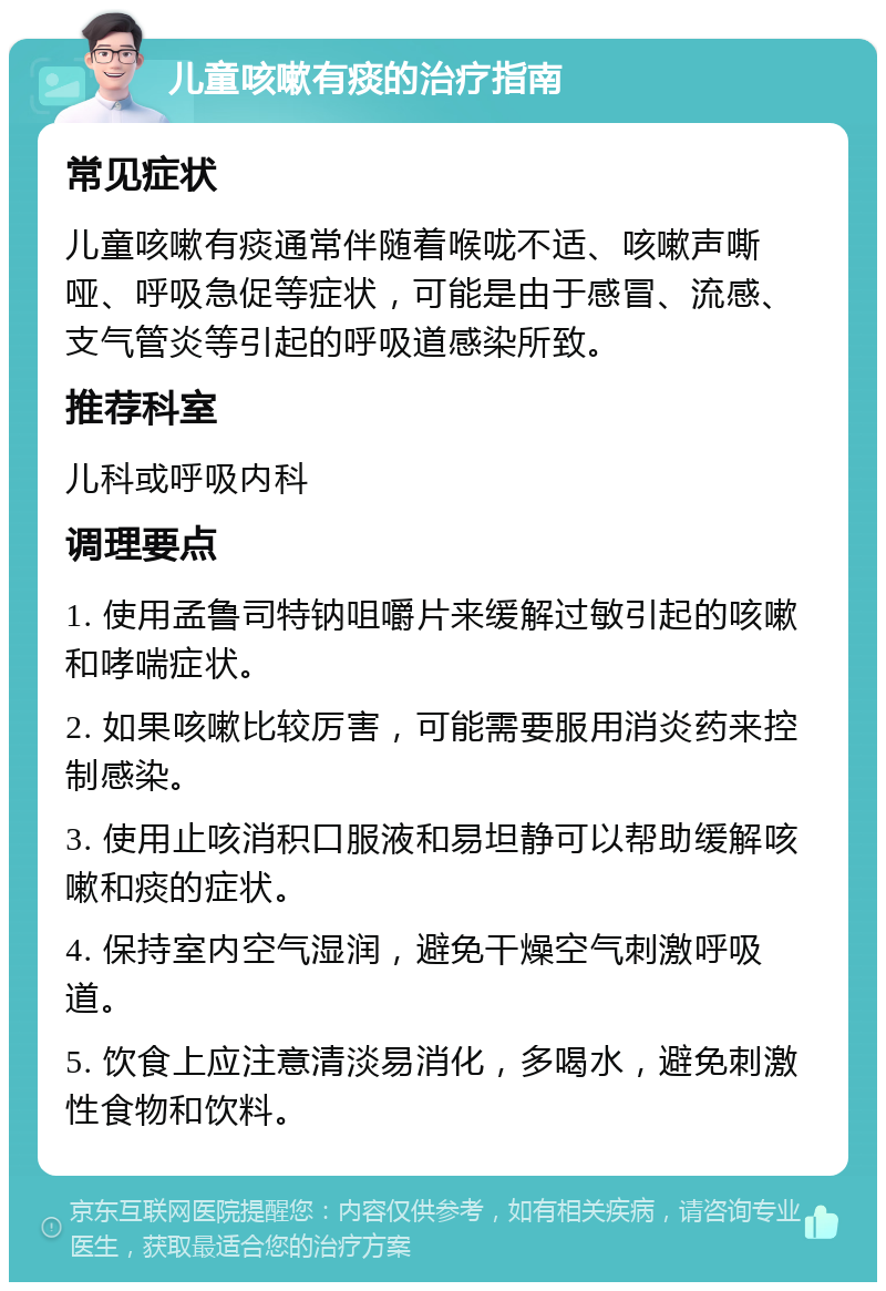 儿童咳嗽有痰的治疗指南 常见症状 儿童咳嗽有痰通常伴随着喉咙不适、咳嗽声嘶哑、呼吸急促等症状，可能是由于感冒、流感、支气管炎等引起的呼吸道感染所致。 推荐科室 儿科或呼吸内科 调理要点 1. 使用孟鲁司特钠咀嚼片来缓解过敏引起的咳嗽和哮喘症状。 2. 如果咳嗽比较厉害，可能需要服用消炎药来控制感染。 3. 使用止咳消积口服液和易坦静可以帮助缓解咳嗽和痰的症状。 4. 保持室内空气湿润，避免干燥空气刺激呼吸道。 5. 饮食上应注意清淡易消化，多喝水，避免刺激性食物和饮料。