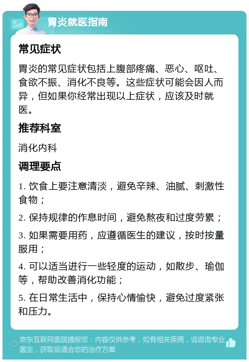 胃炎就医指南 常见症状 胃炎的常见症状包括上腹部疼痛、恶心、呕吐、食欲不振、消化不良等。这些症状可能会因人而异，但如果你经常出现以上症状，应该及时就医。 推荐科室 消化内科 调理要点 1. 饮食上要注意清淡，避免辛辣、油腻、刺激性食物； 2. 保持规律的作息时间，避免熬夜和过度劳累； 3. 如果需要用药，应遵循医生的建议，按时按量服用； 4. 可以适当进行一些轻度的运动，如散步、瑜伽等，帮助改善消化功能； 5. 在日常生活中，保持心情愉快，避免过度紧张和压力。