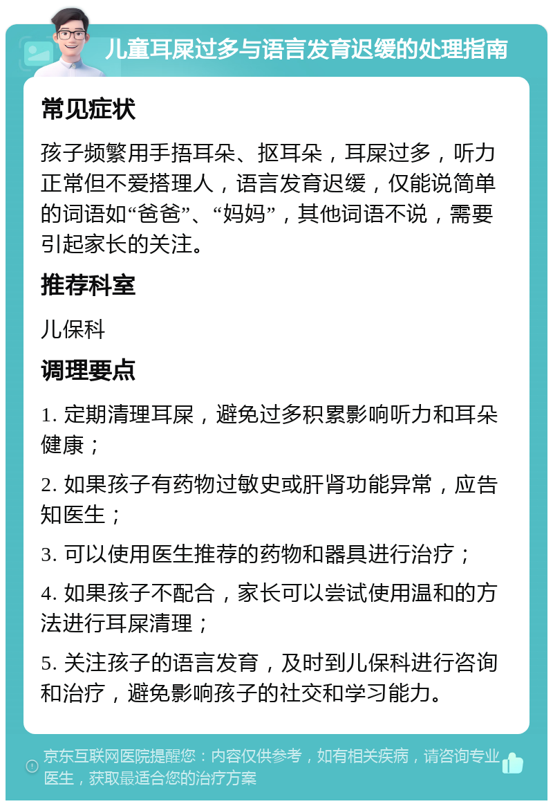 儿童耳屎过多与语言发育迟缓的处理指南 常见症状 孩子频繁用手捂耳朵、抠耳朵，耳屎过多，听力正常但不爱搭理人，语言发育迟缓，仅能说简单的词语如“爸爸”、“妈妈”，其他词语不说，需要引起家长的关注。 推荐科室 儿保科 调理要点 1. 定期清理耳屎，避免过多积累影响听力和耳朵健康； 2. 如果孩子有药物过敏史或肝肾功能异常，应告知医生； 3. 可以使用医生推荐的药物和器具进行治疗； 4. 如果孩子不配合，家长可以尝试使用温和的方法进行耳屎清理； 5. 关注孩子的语言发育，及时到儿保科进行咨询和治疗，避免影响孩子的社交和学习能力。