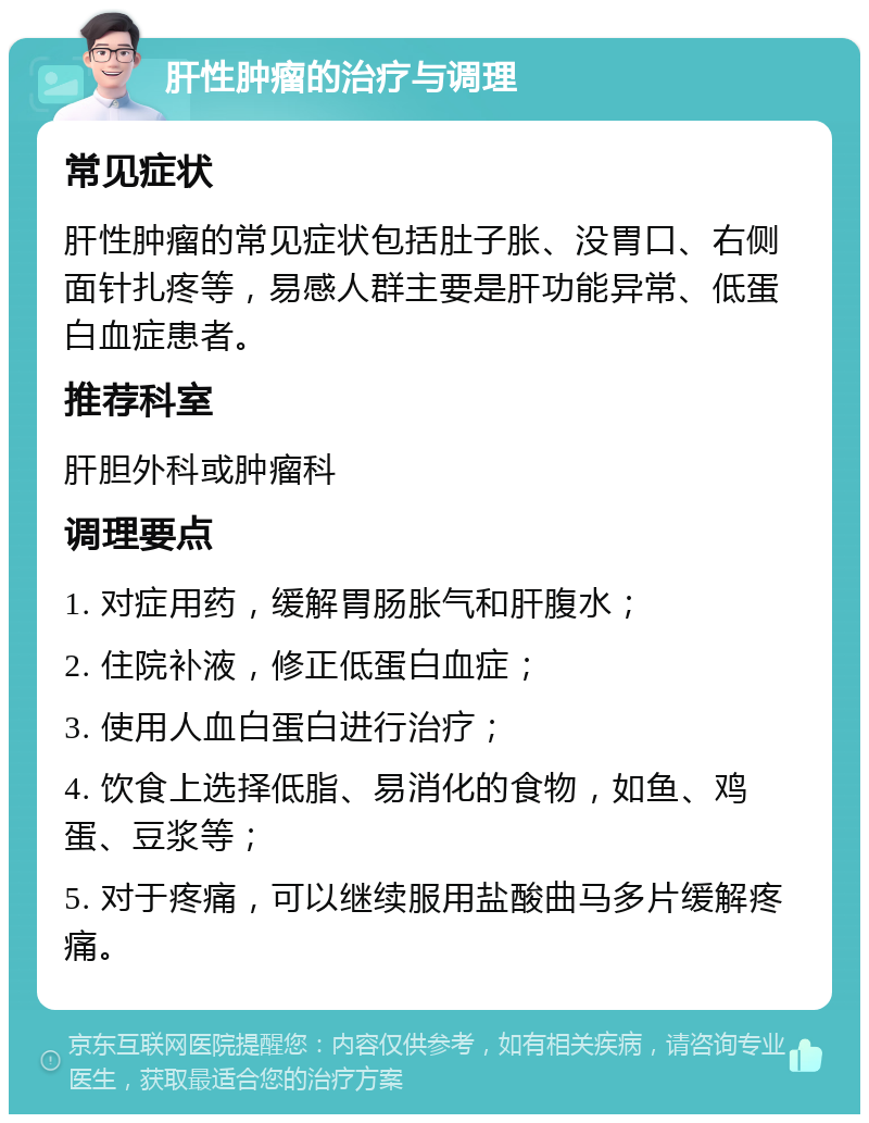 肝性肿瘤的治疗与调理 常见症状 肝性肿瘤的常见症状包括肚子胀、没胃口、右侧面针扎疼等，易感人群主要是肝功能异常、低蛋白血症患者。 推荐科室 肝胆外科或肿瘤科 调理要点 1. 对症用药，缓解胃肠胀气和肝腹水； 2. 住院补液，修正低蛋白血症； 3. 使用人血白蛋白进行治疗； 4. 饮食上选择低脂、易消化的食物，如鱼、鸡蛋、豆浆等； 5. 对于疼痛，可以继续服用盐酸曲马多片缓解疼痛。