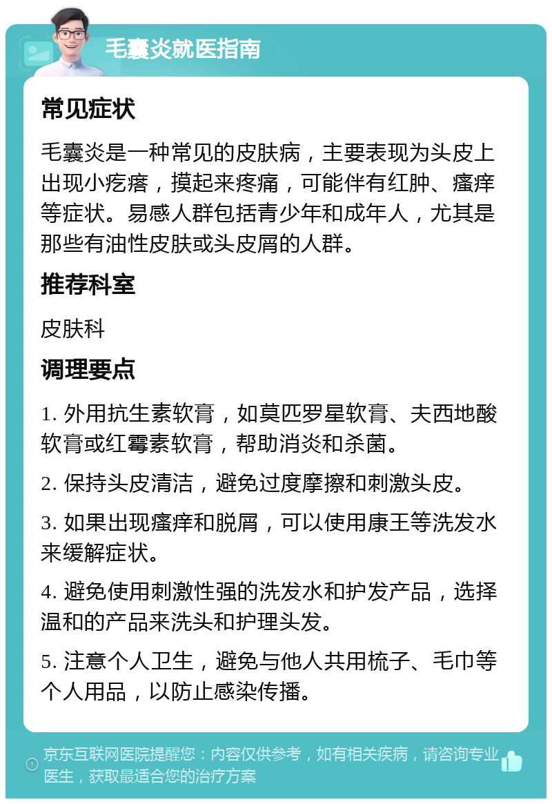 毛囊炎就医指南 常见症状 毛囊炎是一种常见的皮肤病，主要表现为头皮上出现小疙瘩，摸起来疼痛，可能伴有红肿、瘙痒等症状。易感人群包括青少年和成年人，尤其是那些有油性皮肤或头皮屑的人群。 推荐科室 皮肤科 调理要点 1. 外用抗生素软膏，如莫匹罗星软膏、夫西地酸软膏或红霉素软膏，帮助消炎和杀菌。 2. 保持头皮清洁，避免过度摩擦和刺激头皮。 3. 如果出现瘙痒和脱屑，可以使用康王等洗发水来缓解症状。 4. 避免使用刺激性强的洗发水和护发产品，选择温和的产品来洗头和护理头发。 5. 注意个人卫生，避免与他人共用梳子、毛巾等个人用品，以防止感染传播。