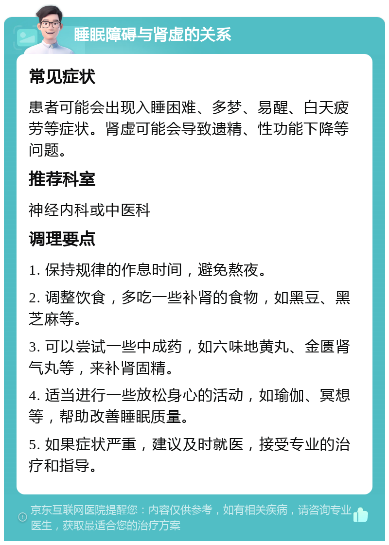 睡眠障碍与肾虚的关系 常见症状 患者可能会出现入睡困难、多梦、易醒、白天疲劳等症状。肾虚可能会导致遗精、性功能下降等问题。 推荐科室 神经内科或中医科 调理要点 1. 保持规律的作息时间，避免熬夜。 2. 调整饮食，多吃一些补肾的食物，如黑豆、黑芝麻等。 3. 可以尝试一些中成药，如六味地黄丸、金匮肾气丸等，来补肾固精。 4. 适当进行一些放松身心的活动，如瑜伽、冥想等，帮助改善睡眠质量。 5. 如果症状严重，建议及时就医，接受专业的治疗和指导。