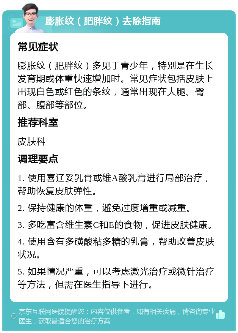 膨胀纹（肥胖纹）去除指南 常见症状 膨胀纹（肥胖纹）多见于青少年，特别是在生长发育期或体重快速增加时。常见症状包括皮肤上出现白色或红色的条纹，通常出现在大腿、臀部、腹部等部位。 推荐科室 皮肤科 调理要点 1. 使用喜辽妥乳膏或维A酸乳膏进行局部治疗，帮助恢复皮肤弹性。 2. 保持健康的体重，避免过度增重或减重。 3. 多吃富含维生素C和E的食物，促进皮肤健康。 4. 使用含有多磺酸粘多糖的乳膏，帮助改善皮肤状况。 5. 如果情况严重，可以考虑激光治疗或微针治疗等方法，但需在医生指导下进行。