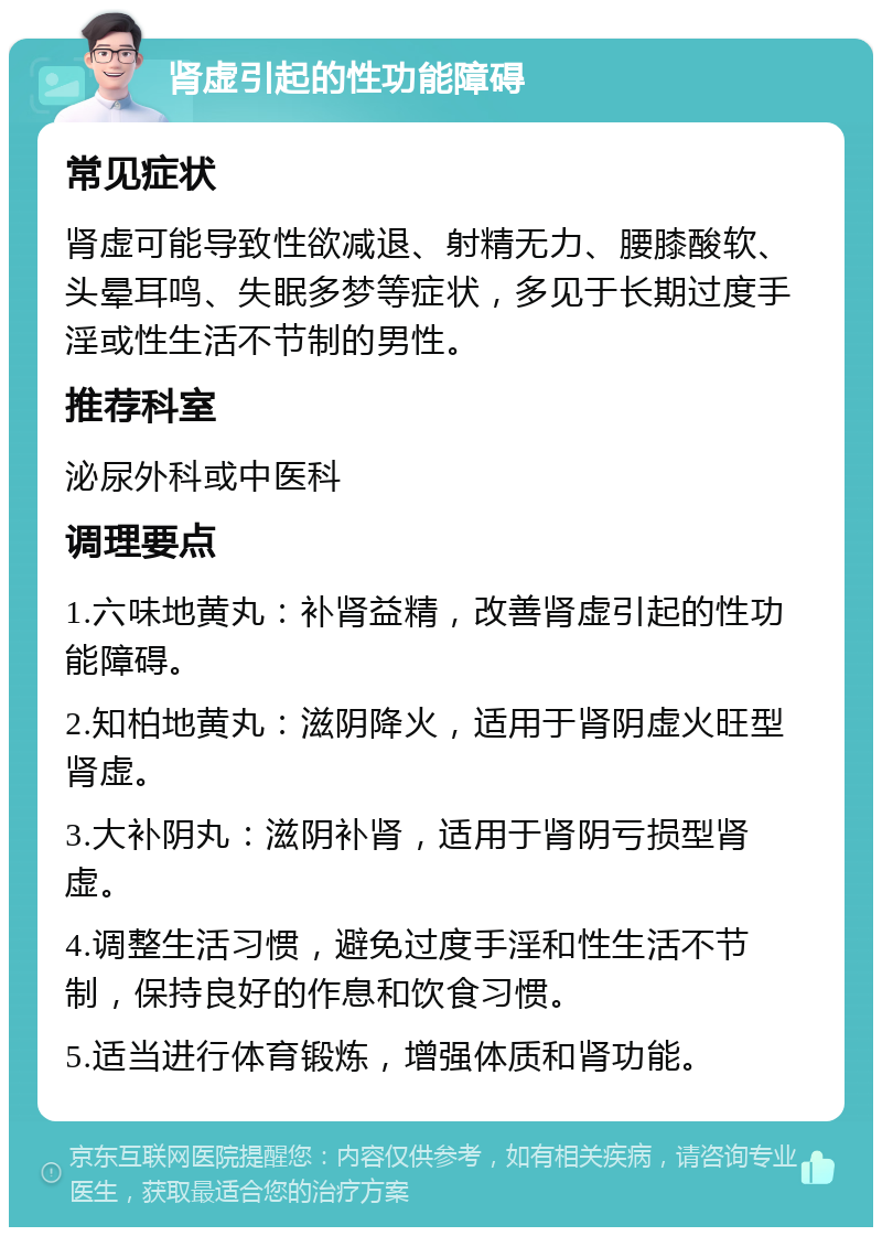 肾虚引起的性功能障碍 常见症状 肾虚可能导致性欲减退、射精无力、腰膝酸软、头晕耳鸣、失眠多梦等症状，多见于长期过度手淫或性生活不节制的男性。 推荐科室 泌尿外科或中医科 调理要点 1.六味地黄丸：补肾益精，改善肾虚引起的性功能障碍。 2.知柏地黄丸：滋阴降火，适用于肾阴虚火旺型肾虚。 3.大补阴丸：滋阴补肾，适用于肾阴亏损型肾虚。 4.调整生活习惯，避免过度手淫和性生活不节制，保持良好的作息和饮食习惯。 5.适当进行体育锻炼，增强体质和肾功能。