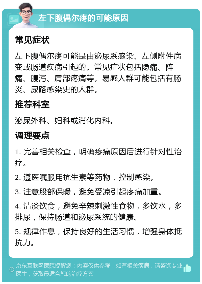 左下腹偶尔疼的可能原因 常见症状 左下腹偶尔疼可能是由泌尿系感染、左侧附件病变或肠道疾病引起的。常见症状包括隐痛、阵痛、腹泻、肩部疼痛等。易感人群可能包括有肠炎、尿路感染史的人群。 推荐科室 泌尿外科、妇科或消化内科。 调理要点 1. 完善相关检查，明确疼痛原因后进行针对性治疗。 2. 遵医嘱服用抗生素等药物，控制感染。 3. 注意股部保暖，避免受凉引起疼痛加重。 4. 清淡饮食，避免辛辣刺激性食物，多饮水，多排尿，保持肠道和泌尿系统的健康。 5. 规律作息，保持良好的生活习惯，增强身体抵抗力。