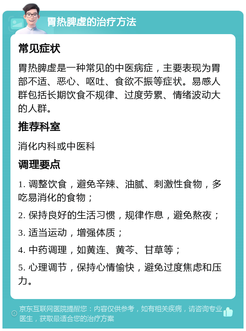 胃热脾虚的治疗方法 常见症状 胃热脾虚是一种常见的中医病症，主要表现为胃部不适、恶心、呕吐、食欲不振等症状。易感人群包括长期饮食不规律、过度劳累、情绪波动大的人群。 推荐科室 消化内科或中医科 调理要点 1. 调整饮食，避免辛辣、油腻、刺激性食物，多吃易消化的食物； 2. 保持良好的生活习惯，规律作息，避免熬夜； 3. 适当运动，增强体质； 4. 中药调理，如黄连、黄芩、甘草等； 5. 心理调节，保持心情愉快，避免过度焦虑和压力。