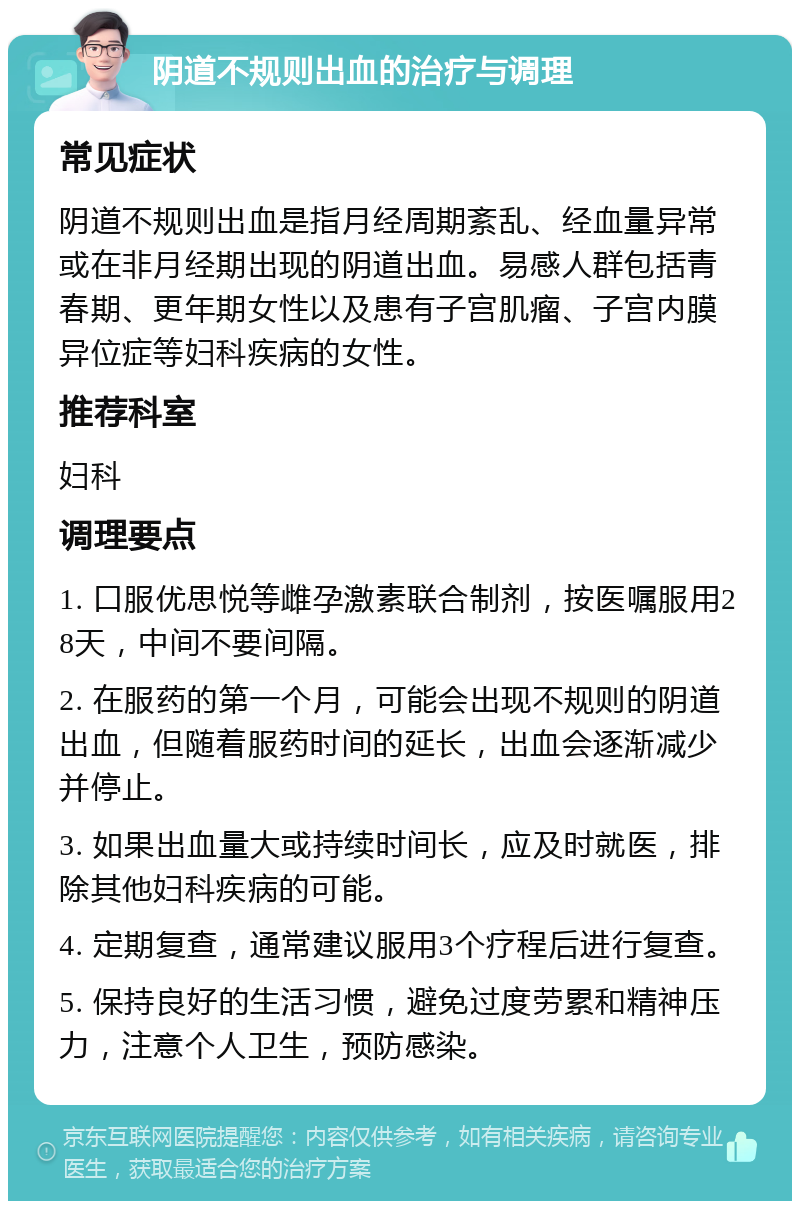 阴道不规则出血的治疗与调理 常见症状 阴道不规则出血是指月经周期紊乱、经血量异常或在非月经期出现的阴道出血。易感人群包括青春期、更年期女性以及患有子宫肌瘤、子宫内膜异位症等妇科疾病的女性。 推荐科室 妇科 调理要点 1. 口服优思悦等雌孕激素联合制剂，按医嘱服用28天，中间不要间隔。 2. 在服药的第一个月，可能会出现不规则的阴道出血，但随着服药时间的延长，出血会逐渐减少并停止。 3. 如果出血量大或持续时间长，应及时就医，排除其他妇科疾病的可能。 4. 定期复查，通常建议服用3个疗程后进行复查。 5. 保持良好的生活习惯，避免过度劳累和精神压力，注意个人卫生，预防感染。