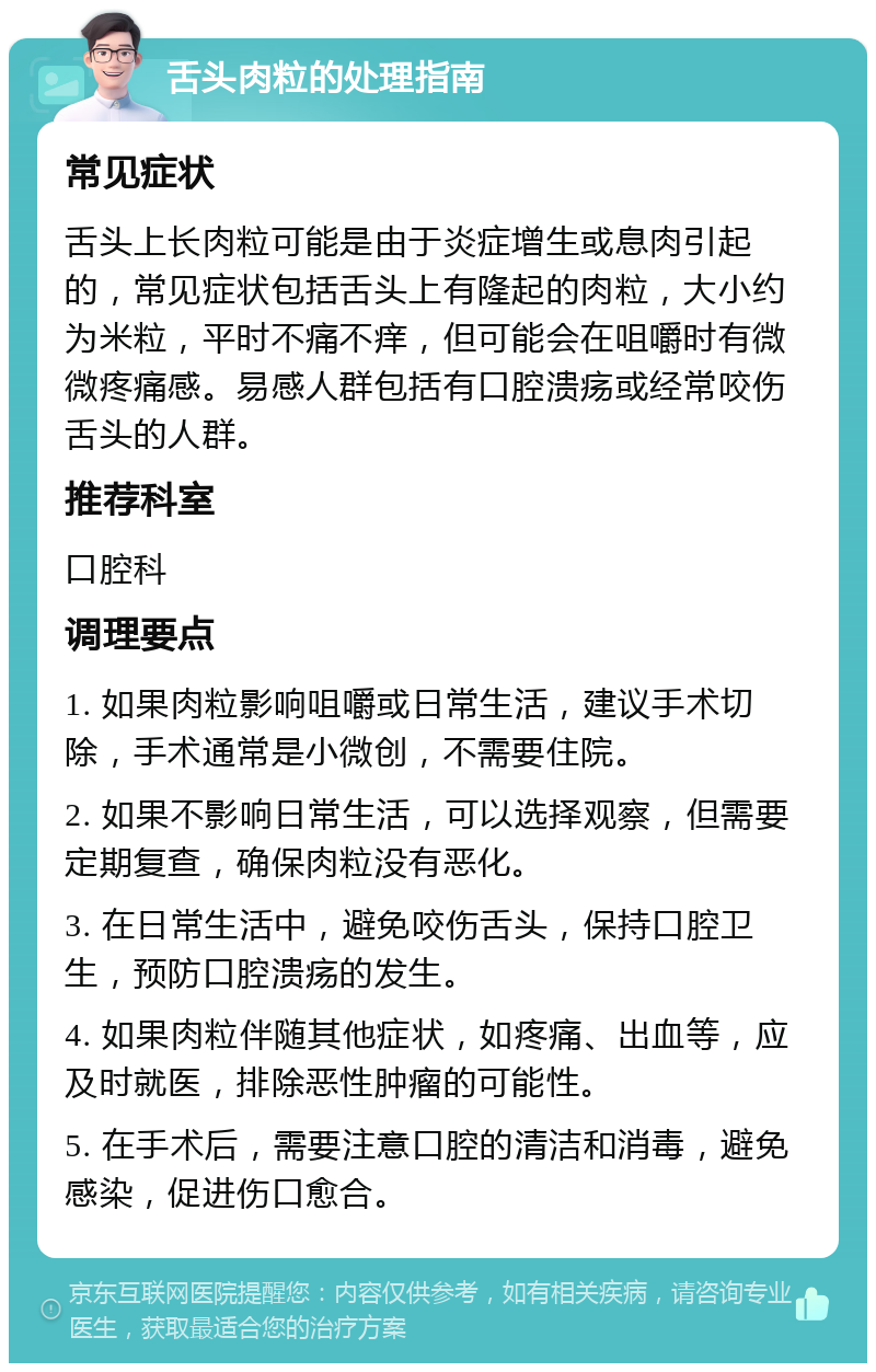 舌头肉粒的处理指南 常见症状 舌头上长肉粒可能是由于炎症增生或息肉引起的，常见症状包括舌头上有隆起的肉粒，大小约为米粒，平时不痛不痒，但可能会在咀嚼时有微微疼痛感。易感人群包括有口腔溃疡或经常咬伤舌头的人群。 推荐科室 口腔科 调理要点 1. 如果肉粒影响咀嚼或日常生活，建议手术切除，手术通常是小微创，不需要住院。 2. 如果不影响日常生活，可以选择观察，但需要定期复查，确保肉粒没有恶化。 3. 在日常生活中，避免咬伤舌头，保持口腔卫生，预防口腔溃疡的发生。 4. 如果肉粒伴随其他症状，如疼痛、出血等，应及时就医，排除恶性肿瘤的可能性。 5. 在手术后，需要注意口腔的清洁和消毒，避免感染，促进伤口愈合。