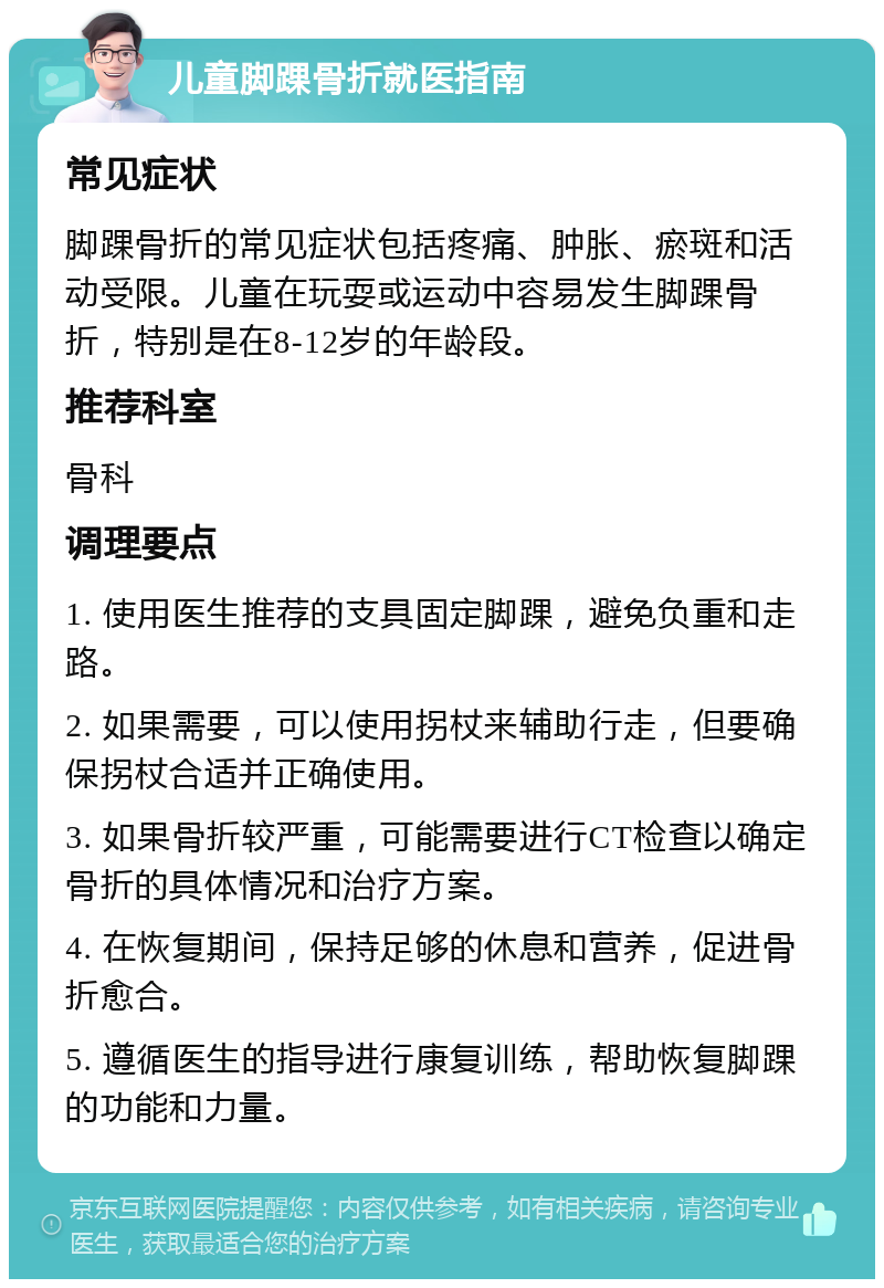 儿童脚踝骨折就医指南 常见症状 脚踝骨折的常见症状包括疼痛、肿胀、瘀斑和活动受限。儿童在玩耍或运动中容易发生脚踝骨折，特别是在8-12岁的年龄段。 推荐科室 骨科 调理要点 1. 使用医生推荐的支具固定脚踝，避免负重和走路。 2. 如果需要，可以使用拐杖来辅助行走，但要确保拐杖合适并正确使用。 3. 如果骨折较严重，可能需要进行CT检查以确定骨折的具体情况和治疗方案。 4. 在恢复期间，保持足够的休息和营养，促进骨折愈合。 5. 遵循医生的指导进行康复训练，帮助恢复脚踝的功能和力量。