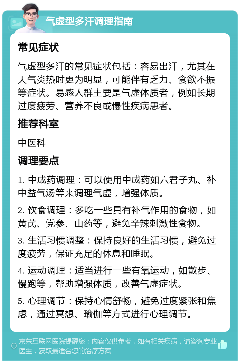 气虚型多汗调理指南 常见症状 气虚型多汗的常见症状包括：容易出汗，尤其在天气炎热时更为明显，可能伴有乏力、食欲不振等症状。易感人群主要是气虚体质者，例如长期过度疲劳、营养不良或慢性疾病患者。 推荐科室 中医科 调理要点 1. 中成药调理：可以使用中成药如六君子丸、补中益气汤等来调理气虚，增强体质。 2. 饮食调理：多吃一些具有补气作用的食物，如黄芪、党参、山药等，避免辛辣刺激性食物。 3. 生活习惯调整：保持良好的生活习惯，避免过度疲劳，保证充足的休息和睡眠。 4. 运动调理：适当进行一些有氧运动，如散步、慢跑等，帮助增强体质，改善气虚症状。 5. 心理调节：保持心情舒畅，避免过度紧张和焦虑，通过冥想、瑜伽等方式进行心理调节。