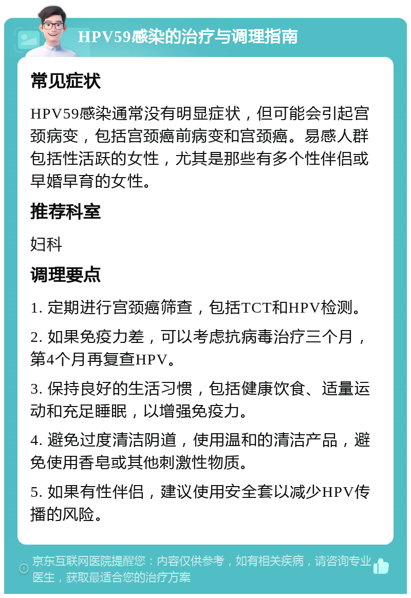 HPV59感染的治疗与调理指南 常见症状 HPV59感染通常没有明显症状，但可能会引起宫颈病变，包括宫颈癌前病变和宫颈癌。易感人群包括性活跃的女性，尤其是那些有多个性伴侣或早婚早育的女性。 推荐科室 妇科 调理要点 1. 定期进行宫颈癌筛查，包括TCT和HPV检测。 2. 如果免疫力差，可以考虑抗病毒治疗三个月，第4个月再复查HPV。 3. 保持良好的生活习惯，包括健康饮食、适量运动和充足睡眠，以增强免疫力。 4. 避免过度清洁阴道，使用温和的清洁产品，避免使用香皂或其他刺激性物质。 5. 如果有性伴侣，建议使用安全套以减少HPV传播的风险。