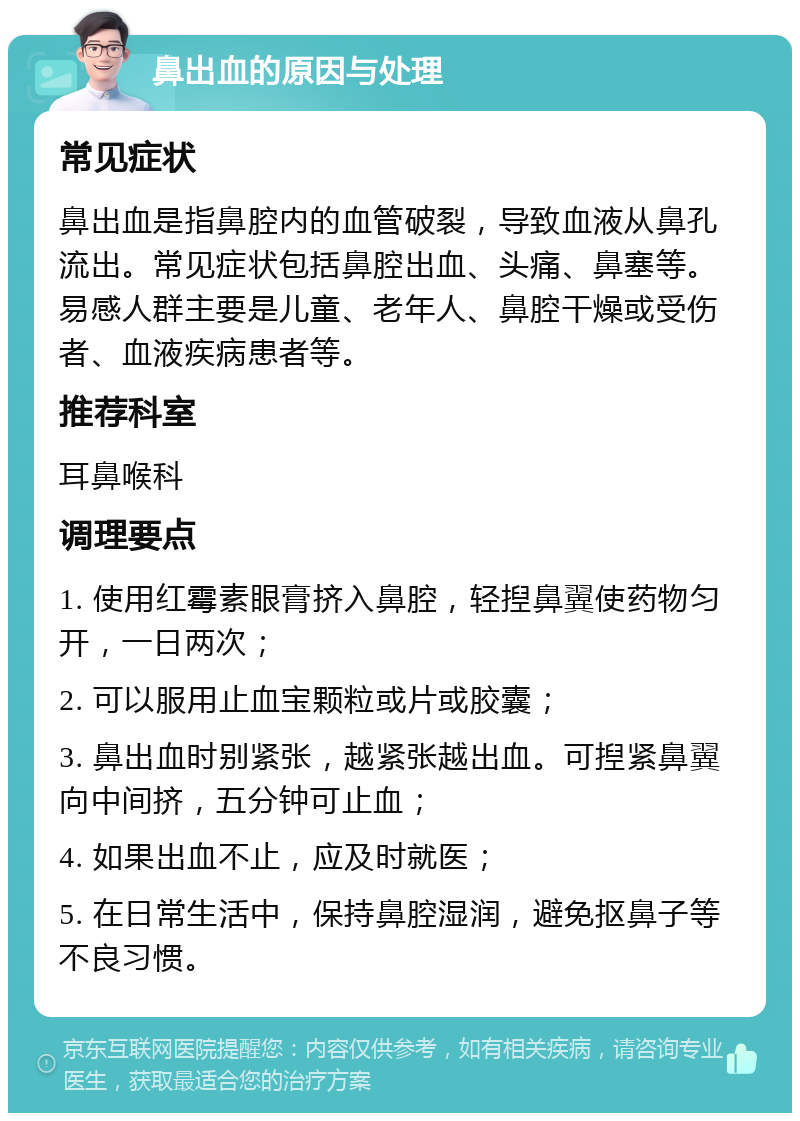 鼻出血的原因与处理 常见症状 鼻出血是指鼻腔内的血管破裂，导致血液从鼻孔流出。常见症状包括鼻腔出血、头痛、鼻塞等。易感人群主要是儿童、老年人、鼻腔干燥或受伤者、血液疾病患者等。 推荐科室 耳鼻喉科 调理要点 1. 使用红霉素眼膏挤入鼻腔，轻揑鼻翼使药物匀开，一日两次； 2. 可以服用止血宝颗粒或片或胶囊； 3. 鼻出血时别紧张，越紧张越出血。可揑紧鼻翼向中间挤，五分钟可止血； 4. 如果出血不止，应及时就医； 5. 在日常生活中，保持鼻腔湿润，避免抠鼻子等不良习惯。