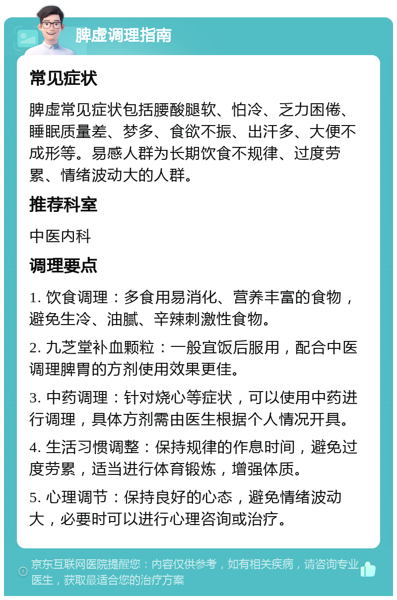 脾虚调理指南 常见症状 脾虚常见症状包括腰酸腿软、怕冷、乏力困倦、睡眠质量差、梦多、食欲不振、出汗多、大便不成形等。易感人群为长期饮食不规律、过度劳累、情绪波动大的人群。 推荐科室 中医内科 调理要点 1. 饮食调理：多食用易消化、营养丰富的食物，避免生冷、油腻、辛辣刺激性食物。 2. 九芝堂补血颗粒：一般宜饭后服用，配合中医调理脾胃的方剂使用效果更佳。 3. 中药调理：针对烧心等症状，可以使用中药进行调理，具体方剂需由医生根据个人情况开具。 4. 生活习惯调整：保持规律的作息时间，避免过度劳累，适当进行体育锻炼，增强体质。 5. 心理调节：保持良好的心态，避免情绪波动大，必要时可以进行心理咨询或治疗。