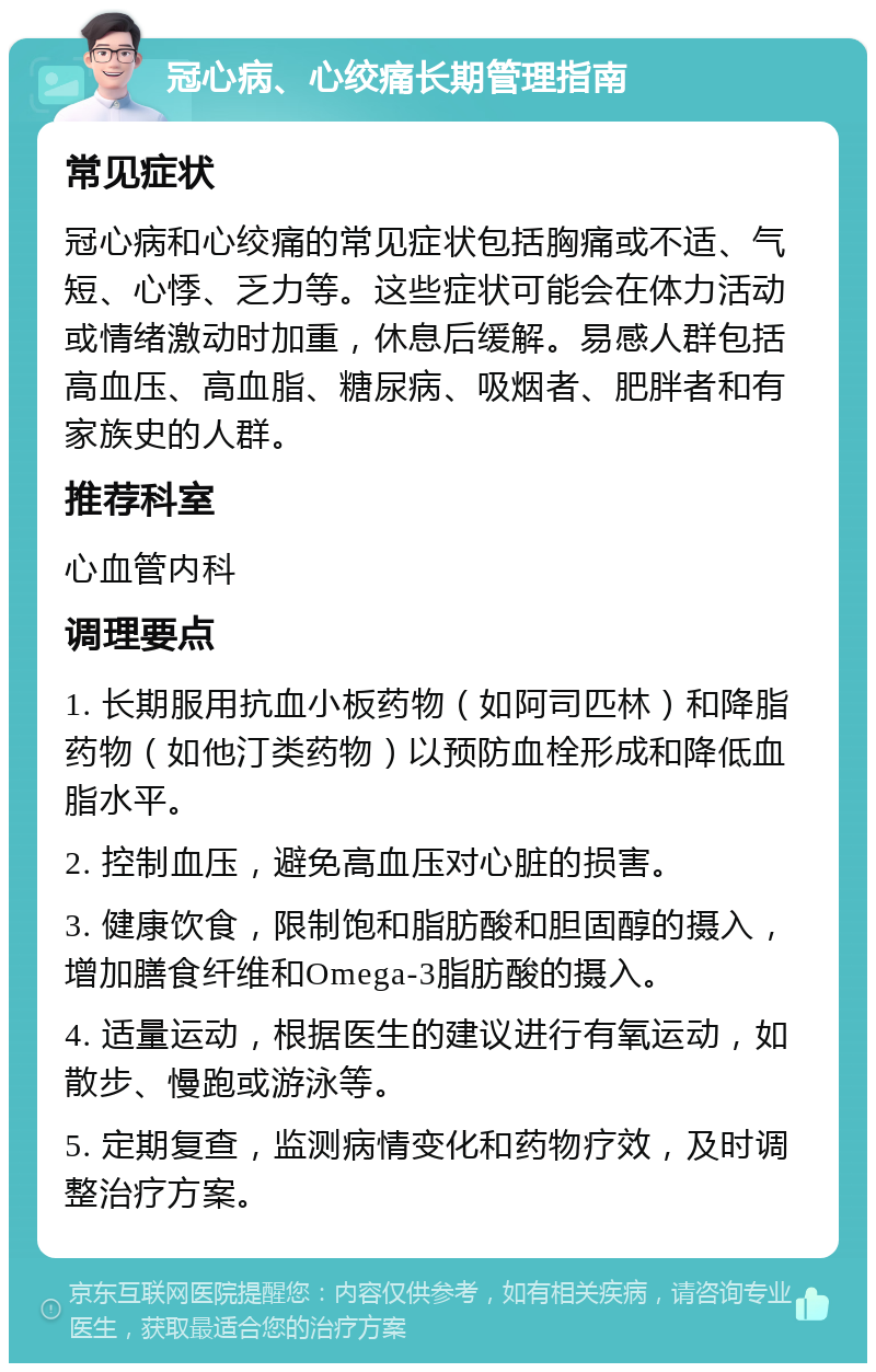 冠心病、心绞痛长期管理指南 常见症状 冠心病和心绞痛的常见症状包括胸痛或不适、气短、心悸、乏力等。这些症状可能会在体力活动或情绪激动时加重，休息后缓解。易感人群包括高血压、高血脂、糖尿病、吸烟者、肥胖者和有家族史的人群。 推荐科室 心血管内科 调理要点 1. 长期服用抗血小板药物（如阿司匹林）和降脂药物（如他汀类药物）以预防血栓形成和降低血脂水平。 2. 控制血压，避免高血压对心脏的损害。 3. 健康饮食，限制饱和脂肪酸和胆固醇的摄入，增加膳食纤维和Omega-3脂肪酸的摄入。 4. 适量运动，根据医生的建议进行有氧运动，如散步、慢跑或游泳等。 5. 定期复查，监测病情变化和药物疗效，及时调整治疗方案。