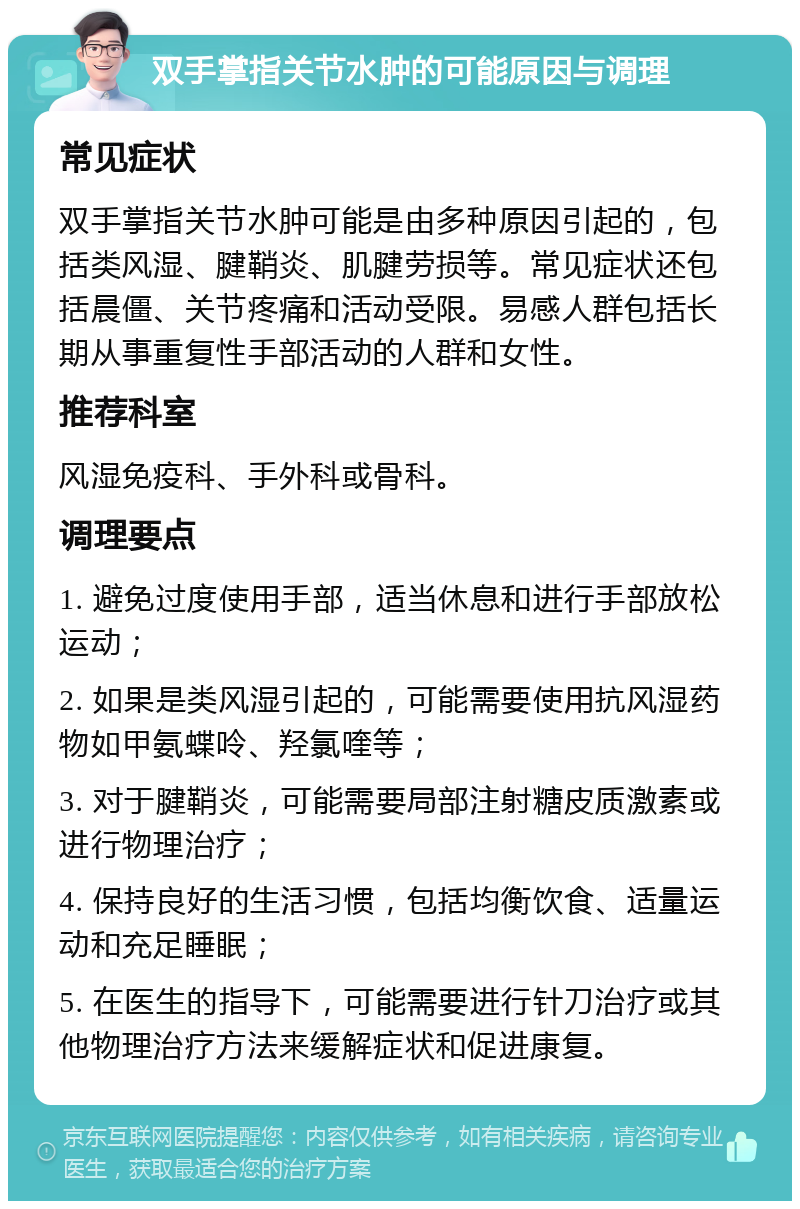 双手掌指关节水肿的可能原因与调理 常见症状 双手掌指关节水肿可能是由多种原因引起的，包括类风湿、腱鞘炎、肌腱劳损等。常见症状还包括晨僵、关节疼痛和活动受限。易感人群包括长期从事重复性手部活动的人群和女性。 推荐科室 风湿免疫科、手外科或骨科。 调理要点 1. 避免过度使用手部，适当休息和进行手部放松运动； 2. 如果是类风湿引起的，可能需要使用抗风湿药物如甲氨蝶呤、羟氯喹等； 3. 对于腱鞘炎，可能需要局部注射糖皮质激素或进行物理治疗； 4. 保持良好的生活习惯，包括均衡饮食、适量运动和充足睡眠； 5. 在医生的指导下，可能需要进行针刀治疗或其他物理治疗方法来缓解症状和促进康复。