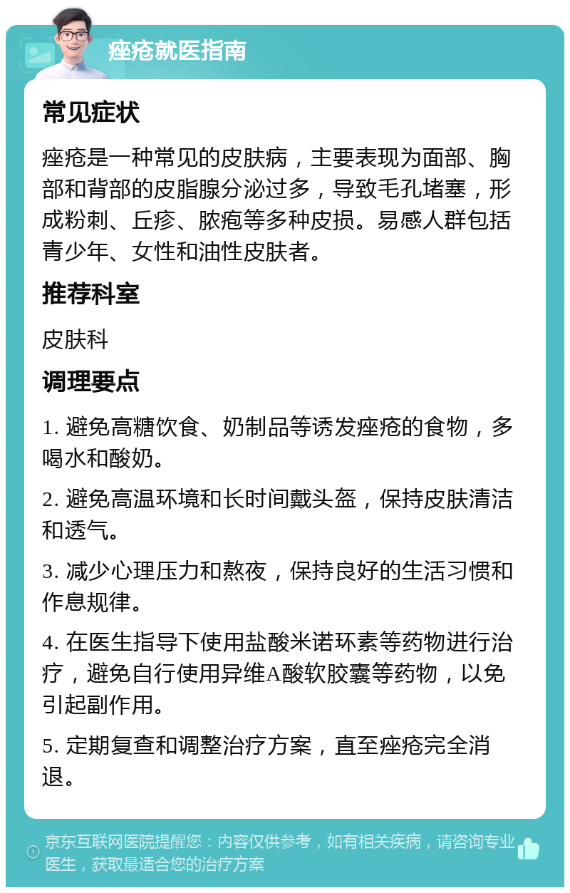 痤疮就医指南 常见症状 痤疮是一种常见的皮肤病，主要表现为面部、胸部和背部的皮脂腺分泌过多，导致毛孔堵塞，形成粉刺、丘疹、脓疱等多种皮损。易感人群包括青少年、女性和油性皮肤者。 推荐科室 皮肤科 调理要点 1. 避免高糖饮食、奶制品等诱发痤疮的食物，多喝水和酸奶。 2. 避免高温环境和长时间戴头盔，保持皮肤清洁和透气。 3. 减少心理压力和熬夜，保持良好的生活习惯和作息规律。 4. 在医生指导下使用盐酸米诺环素等药物进行治疗，避免自行使用异维A酸软胶囊等药物，以免引起副作用。 5. 定期复查和调整治疗方案，直至痤疮完全消退。