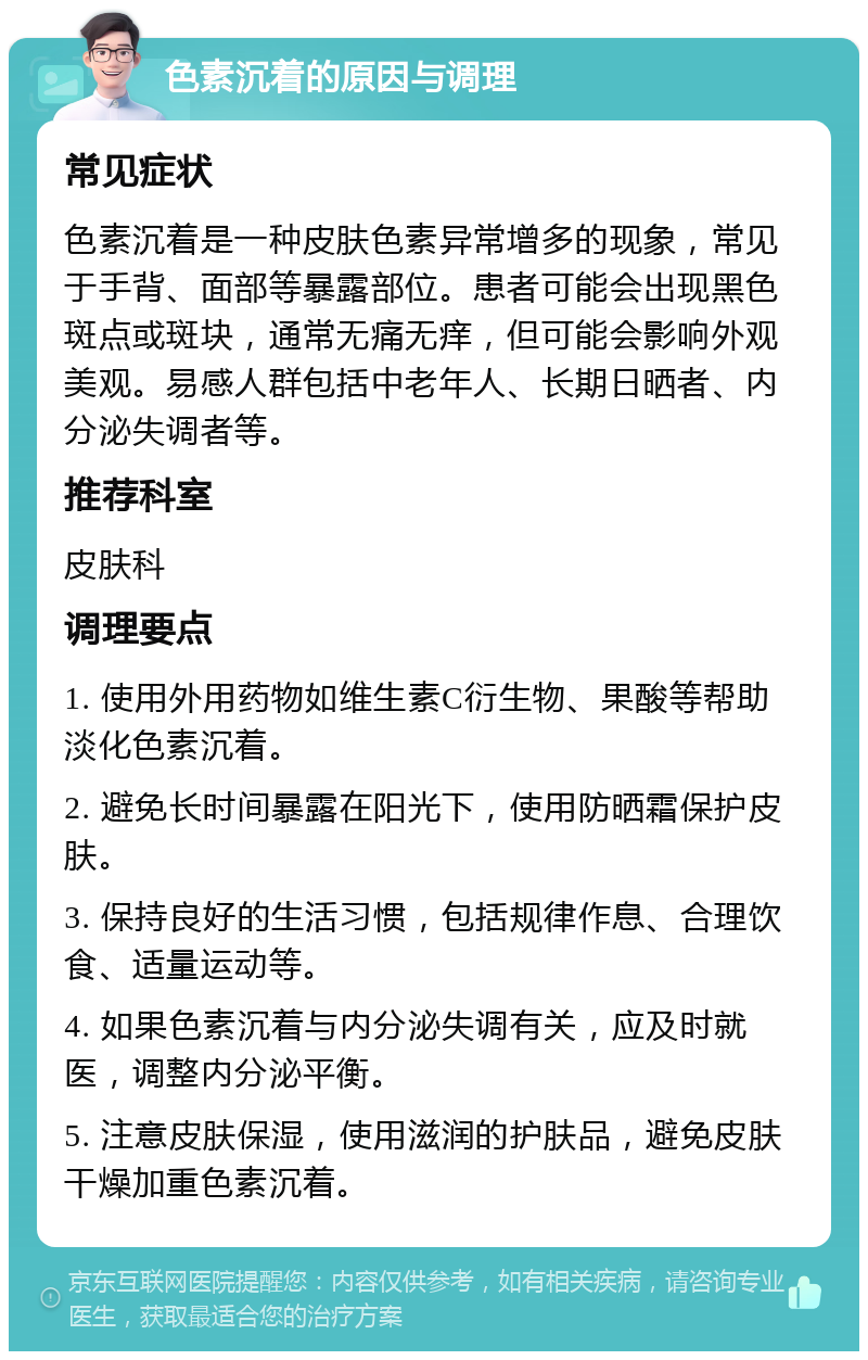 色素沉着的原因与调理 常见症状 色素沉着是一种皮肤色素异常增多的现象，常见于手背、面部等暴露部位。患者可能会出现黑色斑点或斑块，通常无痛无痒，但可能会影响外观美观。易感人群包括中老年人、长期日晒者、内分泌失调者等。 推荐科室 皮肤科 调理要点 1. 使用外用药物如维生素C衍生物、果酸等帮助淡化色素沉着。 2. 避免长时间暴露在阳光下，使用防晒霜保护皮肤。 3. 保持良好的生活习惯，包括规律作息、合理饮食、适量运动等。 4. 如果色素沉着与内分泌失调有关，应及时就医，调整内分泌平衡。 5. 注意皮肤保湿，使用滋润的护肤品，避免皮肤干燥加重色素沉着。