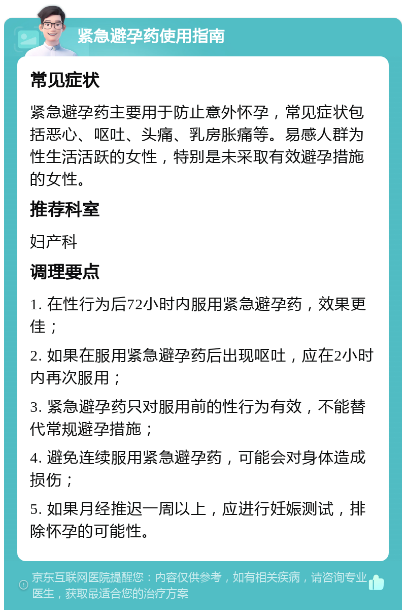 紧急避孕药使用指南 常见症状 紧急避孕药主要用于防止意外怀孕，常见症状包括恶心、呕吐、头痛、乳房胀痛等。易感人群为性生活活跃的女性，特别是未采取有效避孕措施的女性。 推荐科室 妇产科 调理要点 1. 在性行为后72小时内服用紧急避孕药，效果更佳； 2. 如果在服用紧急避孕药后出现呕吐，应在2小时内再次服用； 3. 紧急避孕药只对服用前的性行为有效，不能替代常规避孕措施； 4. 避免连续服用紧急避孕药，可能会对身体造成损伤； 5. 如果月经推迟一周以上，应进行妊娠测试，排除怀孕的可能性。