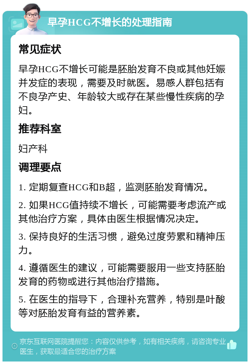 早孕HCG不增长的处理指南 常见症状 早孕HCG不增长可能是胚胎发育不良或其他妊娠并发症的表现，需要及时就医。易感人群包括有不良孕产史、年龄较大或存在某些慢性疾病的孕妇。 推荐科室 妇产科 调理要点 1. 定期复查HCG和B超，监测胚胎发育情况。 2. 如果HCG值持续不增长，可能需要考虑流产或其他治疗方案，具体由医生根据情况决定。 3. 保持良好的生活习惯，避免过度劳累和精神压力。 4. 遵循医生的建议，可能需要服用一些支持胚胎发育的药物或进行其他治疗措施。 5. 在医生的指导下，合理补充营养，特别是叶酸等对胚胎发育有益的营养素。