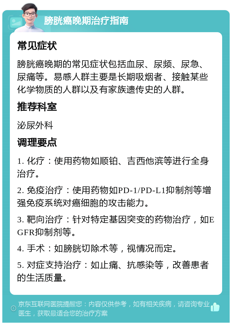 膀胱癌晚期治疗指南 常见症状 膀胱癌晚期的常见症状包括血尿、尿频、尿急、尿痛等。易感人群主要是长期吸烟者、接触某些化学物质的人群以及有家族遗传史的人群。 推荐科室 泌尿外科 调理要点 1. 化疗：使用药物如顺铂、吉西他滨等进行全身治疗。 2. 免疫治疗：使用药物如PD-1/PD-L1抑制剂等增强免疫系统对癌细胞的攻击能力。 3. 靶向治疗：针对特定基因突变的药物治疗，如EGFR抑制剂等。 4. 手术：如膀胱切除术等，视情况而定。 5. 对症支持治疗：如止痛、抗感染等，改善患者的生活质量。