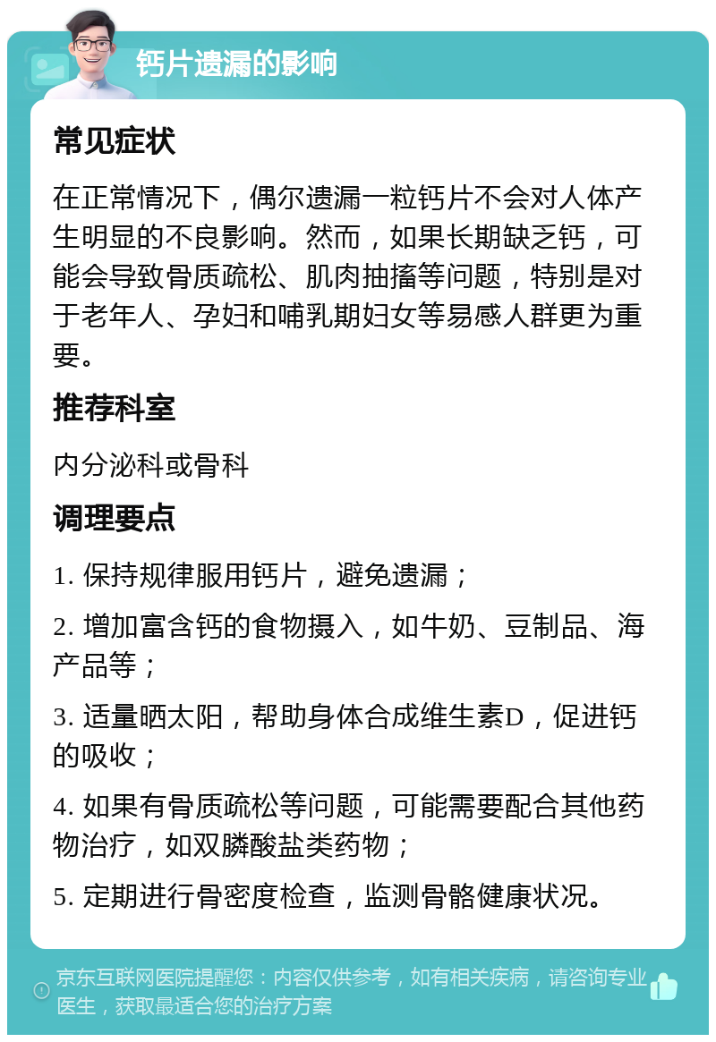 钙片遗漏的影响 常见症状 在正常情况下，偶尔遗漏一粒钙片不会对人体产生明显的不良影响。然而，如果长期缺乏钙，可能会导致骨质疏松、肌肉抽搐等问题，特别是对于老年人、孕妇和哺乳期妇女等易感人群更为重要。 推荐科室 内分泌科或骨科 调理要点 1. 保持规律服用钙片，避免遗漏； 2. 增加富含钙的食物摄入，如牛奶、豆制品、海产品等； 3. 适量晒太阳，帮助身体合成维生素D，促进钙的吸收； 4. 如果有骨质疏松等问题，可能需要配合其他药物治疗，如双膦酸盐类药物； 5. 定期进行骨密度检查，监测骨骼健康状况。