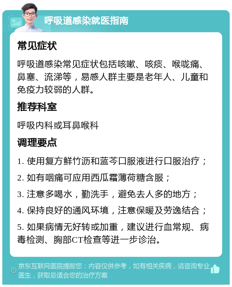 呼吸道感染就医指南 常见症状 呼吸道感染常见症状包括咳嗽、咳痰、喉咙痛、鼻塞、流涕等，易感人群主要是老年人、儿童和免疫力较弱的人群。 推荐科室 呼吸内科或耳鼻喉科 调理要点 1. 使用复方鲜竹沥和蓝芩口服液进行口服治疗； 2. 如有咽痛可应用西瓜霜薄荷糖含服； 3. 注意多喝水，勤洗手，避免去人多的地方； 4. 保持良好的通风环境，注意保暖及劳逸结合； 5. 如果病情无好转或加重，建议进行血常规、病毒检测、胸部CT检查等进一步诊治。