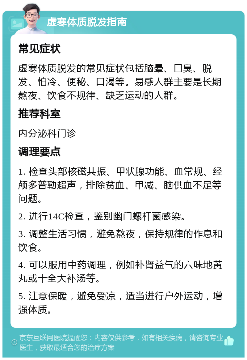 虚寒体质脱发指南 常见症状 虚寒体质脱发的常见症状包括脑晕、口臭、脱发、怕冷、便秘、口渴等。易感人群主要是长期熬夜、饮食不规律、缺乏运动的人群。 推荐科室 内分泌科门诊 调理要点 1. 检查头部核磁共振、甲状腺功能、血常规、经颅多普勒超声，排除贫血、甲减、脑供血不足等问题。 2. 进行14C检查，鉴别幽门螺杆菌感染。 3. 调整生活习惯，避免熬夜，保持规律的作息和饮食。 4. 可以服用中药调理，例如补肾益气的六味地黄丸或十全大补汤等。 5. 注意保暖，避免受凉，适当进行户外运动，增强体质。