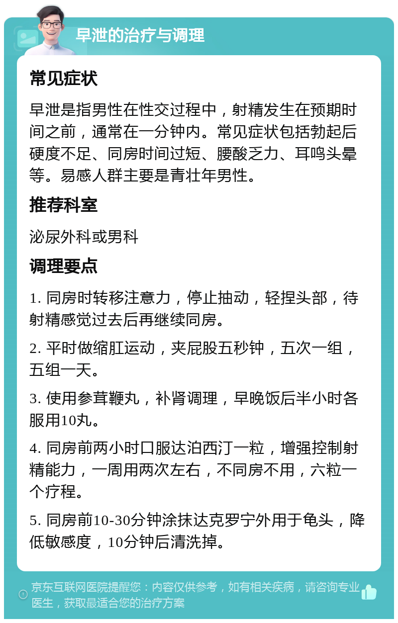 早泄的治疗与调理 常见症状 早泄是指男性在性交过程中，射精发生在预期时间之前，通常在一分钟内。常见症状包括勃起后硬度不足、同房时间过短、腰酸乏力、耳鸣头晕等。易感人群主要是青壮年男性。 推荐科室 泌尿外科或男科 调理要点 1. 同房时转移注意力，停止抽动，轻捏头部，待射精感觉过去后再继续同房。 2. 平时做缩肛运动，夹屁股五秒钟，五次一组，五组一天。 3. 使用参茸鞭丸，补肾调理，早晚饭后半小时各服用10丸。 4. 同房前两小时口服达泊西汀一粒，增强控制射精能力，一周用两次左右，不同房不用，六粒一个疗程。 5. 同房前10-30分钟涂抹达克罗宁外用于龟头，降低敏感度，10分钟后清洗掉。