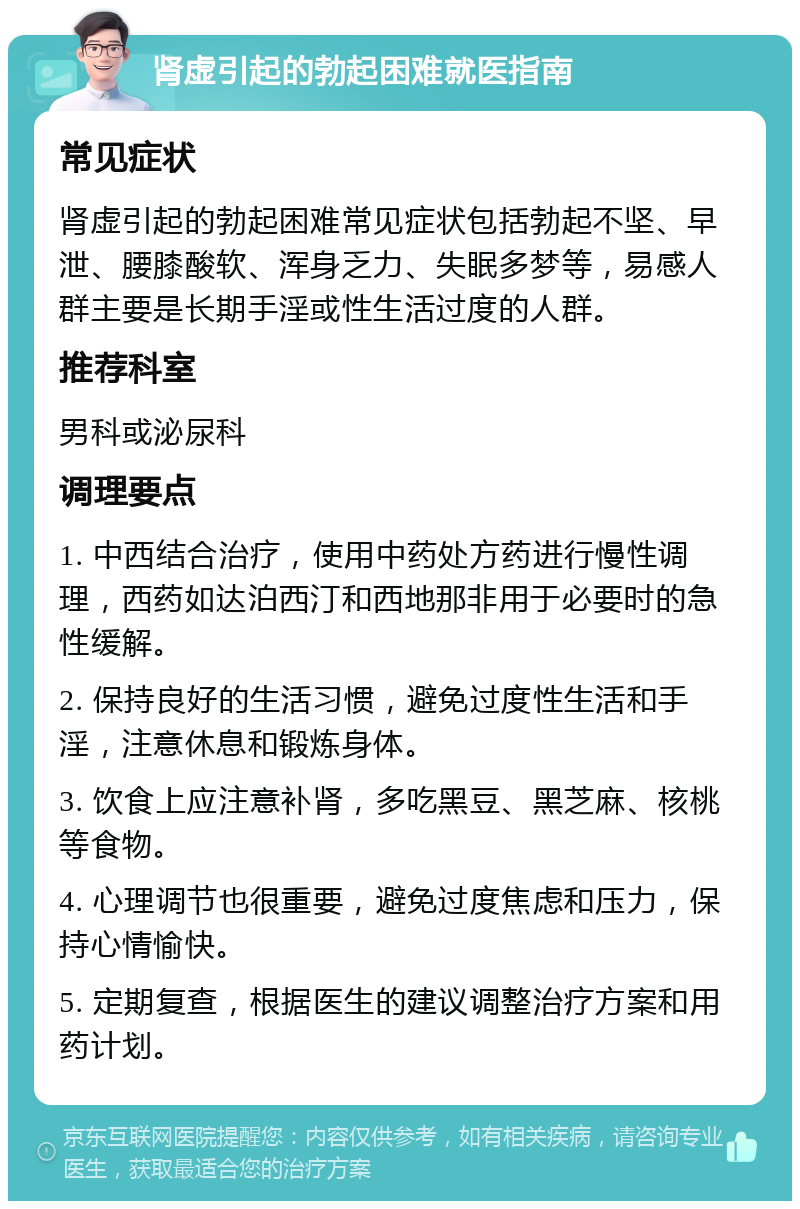 肾虚引起的勃起困难就医指南 常见症状 肾虚引起的勃起困难常见症状包括勃起不坚、早泄、腰膝酸软、浑身乏力、失眠多梦等，易感人群主要是长期手淫或性生活过度的人群。 推荐科室 男科或泌尿科 调理要点 1. 中西结合治疗，使用中药处方药进行慢性调理，西药如达泊西汀和西地那非用于必要时的急性缓解。 2. 保持良好的生活习惯，避免过度性生活和手淫，注意休息和锻炼身体。 3. 饮食上应注意补肾，多吃黑豆、黑芝麻、核桃等食物。 4. 心理调节也很重要，避免过度焦虑和压力，保持心情愉快。 5. 定期复查，根据医生的建议调整治疗方案和用药计划。