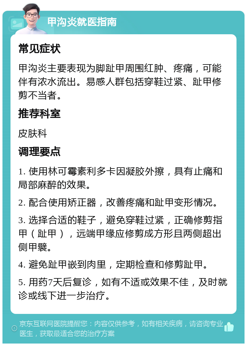 甲沟炎就医指南 常见症状 甲沟炎主要表现为脚趾甲周围红肿、疼痛，可能伴有浓水流出。易感人群包括穿鞋过紧、趾甲修剪不当者。 推荐科室 皮肤科 调理要点 1. 使用林可霉素利多卡因凝胶外擦，具有止痛和局部麻醉的效果。 2. 配合使用矫正器，改善疼痛和趾甲变形情况。 3. 选择合适的鞋子，避免穿鞋过紧，正确修剪指甲（趾甲），远端甲缘应修剪成方形且两侧超出侧甲襞。 4. 避免趾甲嵌到肉里，定期检查和修剪趾甲。 5. 用药7天后复诊，如有不适或效果不佳，及时就诊或线下进一步治疗。