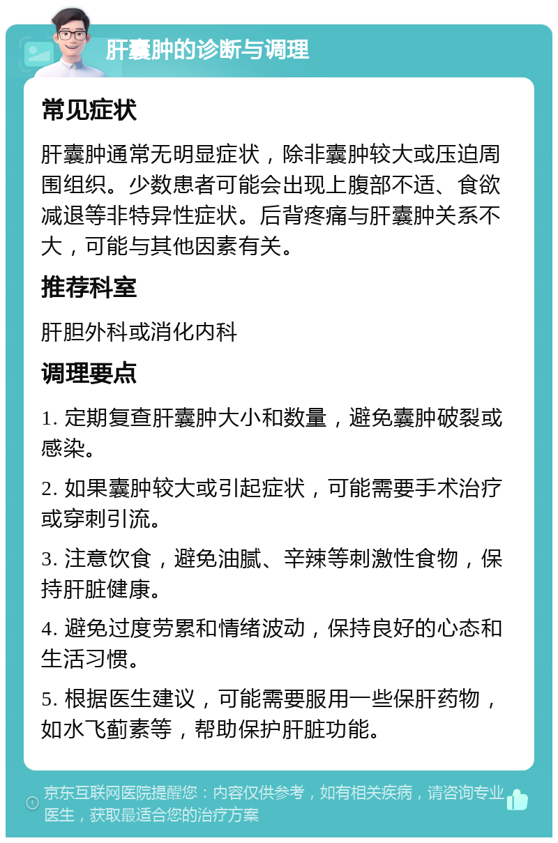 肝囊肿的诊断与调理 常见症状 肝囊肿通常无明显症状，除非囊肿较大或压迫周围组织。少数患者可能会出现上腹部不适、食欲减退等非特异性症状。后背疼痛与肝囊肿关系不大，可能与其他因素有关。 推荐科室 肝胆外科或消化内科 调理要点 1. 定期复查肝囊肿大小和数量，避免囊肿破裂或感染。 2. 如果囊肿较大或引起症状，可能需要手术治疗或穿刺引流。 3. 注意饮食，避免油腻、辛辣等刺激性食物，保持肝脏健康。 4. 避免过度劳累和情绪波动，保持良好的心态和生活习惯。 5. 根据医生建议，可能需要服用一些保肝药物，如水飞蓟素等，帮助保护肝脏功能。