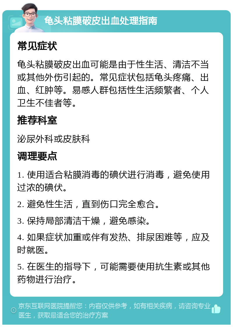 龟头粘膜破皮出血处理指南 常见症状 龟头粘膜破皮出血可能是由于性生活、清洁不当或其他外伤引起的。常见症状包括龟头疼痛、出血、红肿等。易感人群包括性生活频繁者、个人卫生不佳者等。 推荐科室 泌尿外科或皮肤科 调理要点 1. 使用适合粘膜消毒的碘伏进行消毒，避免使用过浓的碘伏。 2. 避免性生活，直到伤口完全愈合。 3. 保持局部清洁干燥，避免感染。 4. 如果症状加重或伴有发热、排尿困难等，应及时就医。 5. 在医生的指导下，可能需要使用抗生素或其他药物进行治疗。