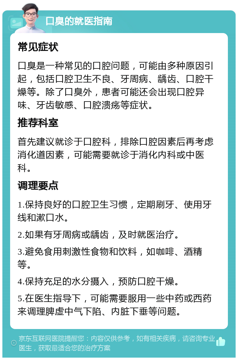 口臭的就医指南 常见症状 口臭是一种常见的口腔问题，可能由多种原因引起，包括口腔卫生不良、牙周病、龋齿、口腔干燥等。除了口臭外，患者可能还会出现口腔异味、牙齿敏感、口腔溃疡等症状。 推荐科室 首先建议就诊于口腔科，排除口腔因素后再考虑消化道因素，可能需要就诊于消化内科或中医科。 调理要点 1.保持良好的口腔卫生习惯，定期刷牙、使用牙线和漱口水。 2.如果有牙周病或龋齿，及时就医治疗。 3.避免食用刺激性食物和饮料，如咖啡、酒精等。 4.保持充足的水分摄入，预防口腔干燥。 5.在医生指导下，可能需要服用一些中药或西药来调理脾虚中气下陷、内脏下垂等问题。