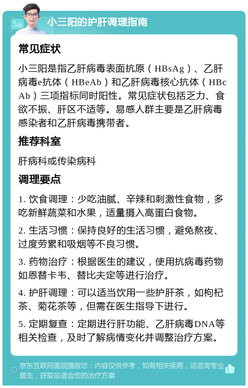 小三阳的护肝调理指南 常见症状 小三阳是指乙肝病毒表面抗原（HBsAg）、乙肝病毒e抗体（HBeAb）和乙肝病毒核心抗体（HBcAb）三项指标同时阳性。常见症状包括乏力、食欲不振、肝区不适等。易感人群主要是乙肝病毒感染者和乙肝病毒携带者。 推荐科室 肝病科或传染病科 调理要点 1. 饮食调理：少吃油腻、辛辣和刺激性食物，多吃新鲜蔬菜和水果，适量摄入高蛋白食物。 2. 生活习惯：保持良好的生活习惯，避免熬夜、过度劳累和吸烟等不良习惯。 3. 药物治疗：根据医生的建议，使用抗病毒药物如恩替卡韦、替比夫定等进行治疗。 4. 护肝调理：可以适当饮用一些护肝茶，如枸杞茶、菊花茶等，但需在医生指导下进行。 5. 定期复查：定期进行肝功能、乙肝病毒DNA等相关检查，及时了解病情变化并调整治疗方案。