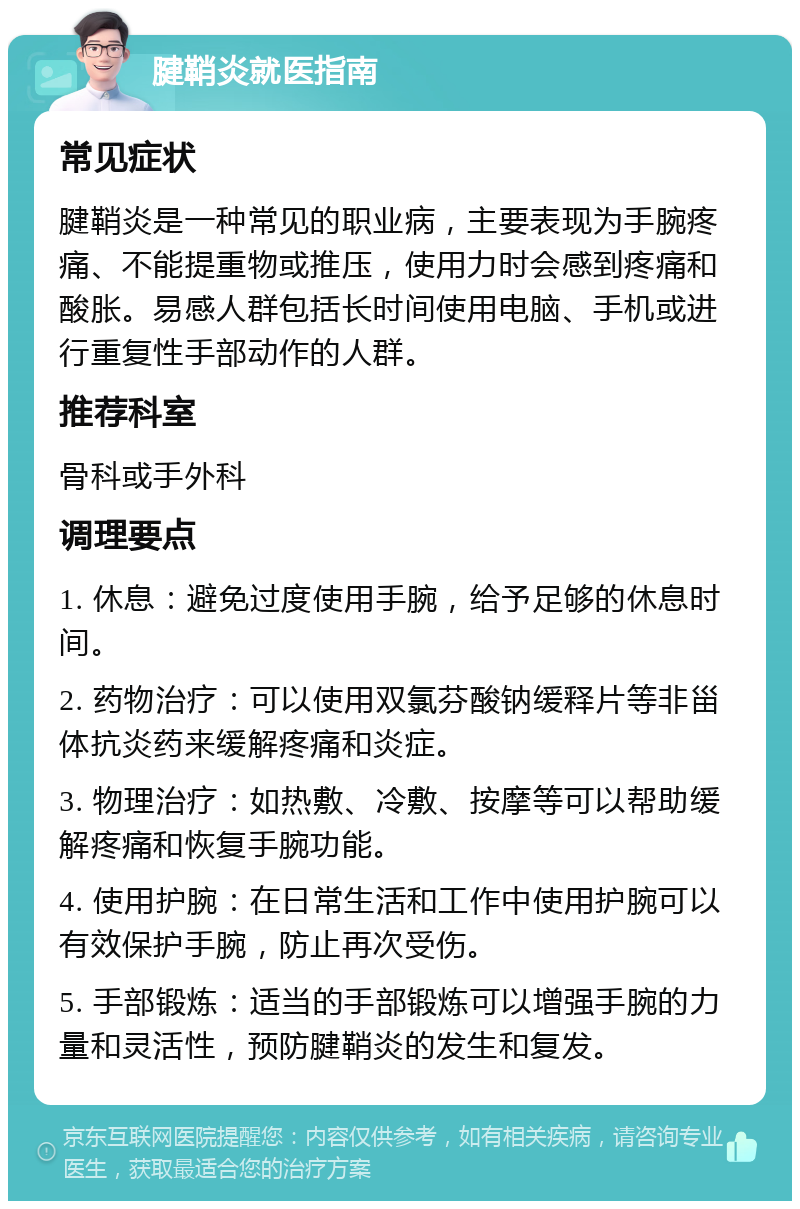 腱鞘炎就医指南 常见症状 腱鞘炎是一种常见的职业病，主要表现为手腕疼痛、不能提重物或推压，使用力时会感到疼痛和酸胀。易感人群包括长时间使用电脑、手机或进行重复性手部动作的人群。 推荐科室 骨科或手外科 调理要点 1. 休息：避免过度使用手腕，给予足够的休息时间。 2. 药物治疗：可以使用双氯芬酸钠缓释片等非甾体抗炎药来缓解疼痛和炎症。 3. 物理治疗：如热敷、冷敷、按摩等可以帮助缓解疼痛和恢复手腕功能。 4. 使用护腕：在日常生活和工作中使用护腕可以有效保护手腕，防止再次受伤。 5. 手部锻炼：适当的手部锻炼可以增强手腕的力量和灵活性，预防腱鞘炎的发生和复发。