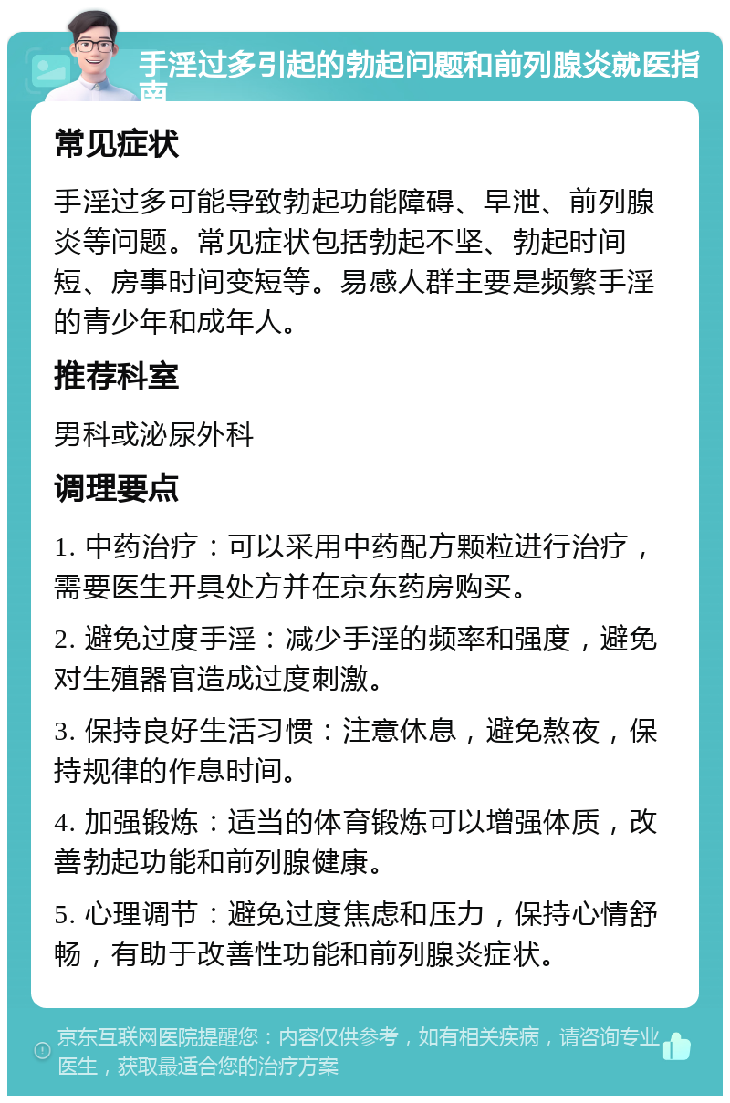 手淫过多引起的勃起问题和前列腺炎就医指南 常见症状 手淫过多可能导致勃起功能障碍、早泄、前列腺炎等问题。常见症状包括勃起不坚、勃起时间短、房事时间变短等。易感人群主要是频繁手淫的青少年和成年人。 推荐科室 男科或泌尿外科 调理要点 1. 中药治疗：可以采用中药配方颗粒进行治疗，需要医生开具处方并在京东药房购买。 2. 避免过度手淫：减少手淫的频率和强度，避免对生殖器官造成过度刺激。 3. 保持良好生活习惯：注意休息，避免熬夜，保持规律的作息时间。 4. 加强锻炼：适当的体育锻炼可以增强体质，改善勃起功能和前列腺健康。 5. 心理调节：避免过度焦虑和压力，保持心情舒畅，有助于改善性功能和前列腺炎症状。