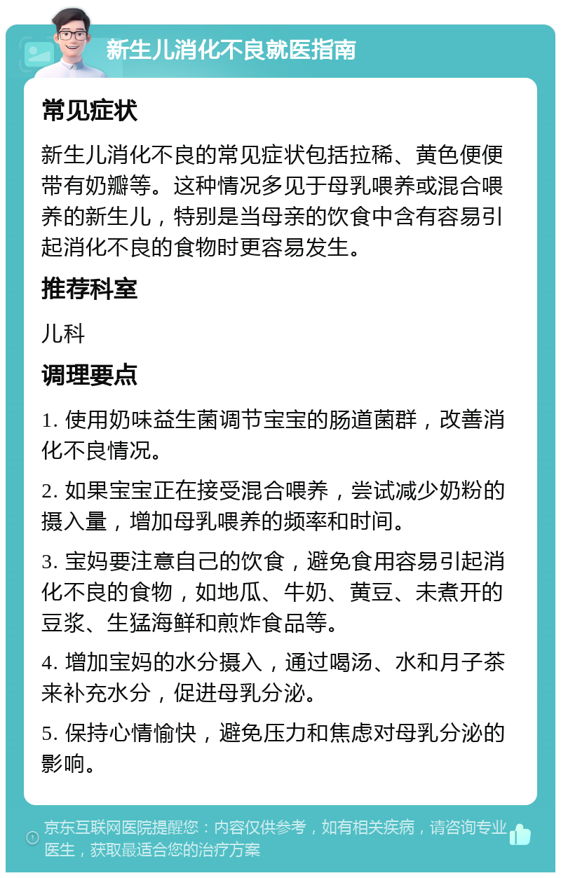 新生儿消化不良就医指南 常见症状 新生儿消化不良的常见症状包括拉稀、黄色便便带有奶瓣等。这种情况多见于母乳喂养或混合喂养的新生儿，特别是当母亲的饮食中含有容易引起消化不良的食物时更容易发生。 推荐科室 儿科 调理要点 1. 使用奶味益生菌调节宝宝的肠道菌群，改善消化不良情况。 2. 如果宝宝正在接受混合喂养，尝试减少奶粉的摄入量，增加母乳喂养的频率和时间。 3. 宝妈要注意自己的饮食，避免食用容易引起消化不良的食物，如地瓜、牛奶、黄豆、未煮开的豆浆、生猛海鲜和煎炸食品等。 4. 增加宝妈的水分摄入，通过喝汤、水和月子茶来补充水分，促进母乳分泌。 5. 保持心情愉快，避免压力和焦虑对母乳分泌的影响。