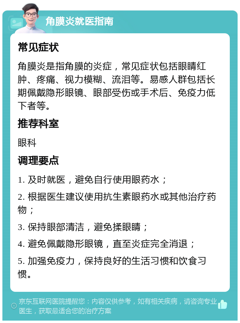 角膜炎就医指南 常见症状 角膜炎是指角膜的炎症，常见症状包括眼睛红肿、疼痛、视力模糊、流泪等。易感人群包括长期佩戴隐形眼镜、眼部受伤或手术后、免疫力低下者等。 推荐科室 眼科 调理要点 1. 及时就医，避免自行使用眼药水； 2. 根据医生建议使用抗生素眼药水或其他治疗药物； 3. 保持眼部清洁，避免揉眼睛； 4. 避免佩戴隐形眼镜，直至炎症完全消退； 5. 加强免疫力，保持良好的生活习惯和饮食习惯。