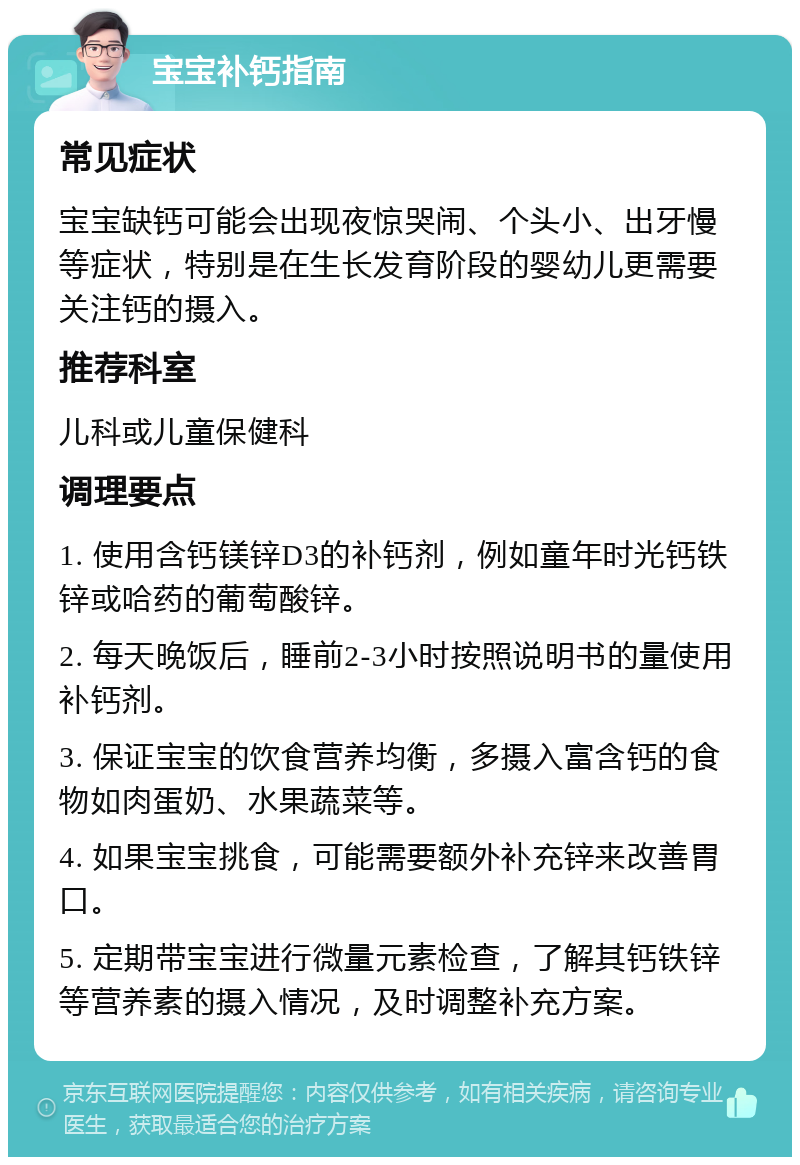 宝宝补钙指南 常见症状 宝宝缺钙可能会出现夜惊哭闹、个头小、出牙慢等症状，特别是在生长发育阶段的婴幼儿更需要关注钙的摄入。 推荐科室 儿科或儿童保健科 调理要点 1. 使用含钙镁锌D3的补钙剂，例如童年时光钙铁锌或哈药的葡萄酸锌。 2. 每天晚饭后，睡前2-3小时按照说明书的量使用补钙剂。 3. 保证宝宝的饮食营养均衡，多摄入富含钙的食物如肉蛋奶、水果蔬菜等。 4. 如果宝宝挑食，可能需要额外补充锌来改善胃口。 5. 定期带宝宝进行微量元素检查，了解其钙铁锌等营养素的摄入情况，及时调整补充方案。