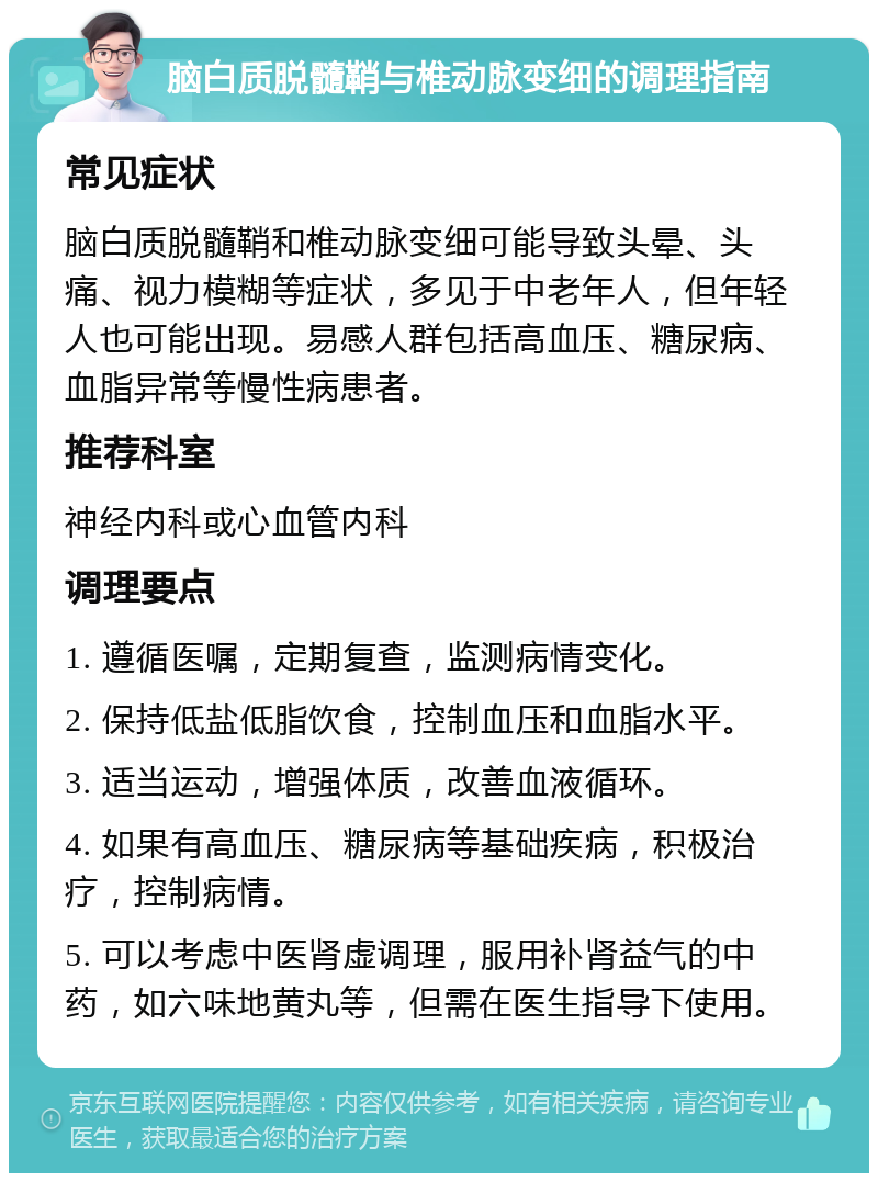 脑白质脱髓鞘与椎动脉变细的调理指南 常见症状 脑白质脱髓鞘和椎动脉变细可能导致头晕、头痛、视力模糊等症状，多见于中老年人，但年轻人也可能出现。易感人群包括高血压、糖尿病、血脂异常等慢性病患者。 推荐科室 神经内科或心血管内科 调理要点 1. 遵循医嘱，定期复查，监测病情变化。 2. 保持低盐低脂饮食，控制血压和血脂水平。 3. 适当运动，增强体质，改善血液循环。 4. 如果有高血压、糖尿病等基础疾病，积极治疗，控制病情。 5. 可以考虑中医肾虚调理，服用补肾益气的中药，如六味地黄丸等，但需在医生指导下使用。