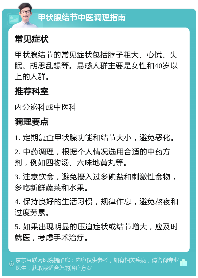 甲状腺结节中医调理指南 常见症状 甲状腺结节的常见症状包括脖子粗大、心慌、失眠、胡思乱想等。易感人群主要是女性和40岁以上的人群。 推荐科室 内分泌科或中医科 调理要点 1. 定期复查甲状腺功能和结节大小，避免恶化。 2. 中药调理，根据个人情况选用合适的中药方剂，例如四物汤、六味地黄丸等。 3. 注意饮食，避免摄入过多碘盐和刺激性食物，多吃新鲜蔬菜和水果。 4. 保持良好的生活习惯，规律作息，避免熬夜和过度劳累。 5. 如果出现明显的压迫症状或结节增大，应及时就医，考虑手术治疗。