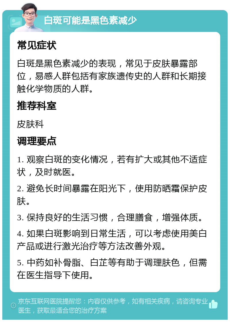 白斑可能是黑色素减少 常见症状 白斑是黑色素减少的表现，常见于皮肤暴露部位，易感人群包括有家族遗传史的人群和长期接触化学物质的人群。 推荐科室 皮肤科 调理要点 1. 观察白斑的变化情况，若有扩大或其他不适症状，及时就医。 2. 避免长时间暴露在阳光下，使用防晒霜保护皮肤。 3. 保持良好的生活习惯，合理膳食，增强体质。 4. 如果白斑影响到日常生活，可以考虑使用美白产品或进行激光治疗等方法改善外观。 5. 中药如补骨脂、白芷等有助于调理肤色，但需在医生指导下使用。